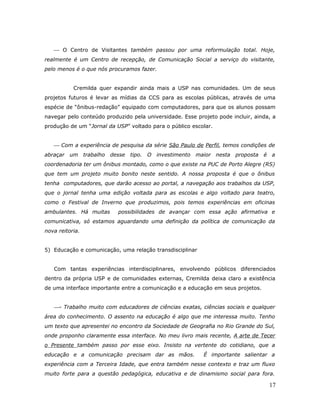  O Centro de Visitantes também passou por uma reformulação total. Hoje,
realmente é um Centro de recepção, de Comunicação Social a serviço do visitante,
pelo menos é o que nós procuramos fazer.


           Cremilda quer expandir ainda mais a USP nas comunidades. Um de seus
projetos futuros é levar as mídias da CCS para as escolas públicas, através de uma
espécie de “ônibus-redação” equipado com computadores, para que os alunos possam
navegar pelo conteúdo produzido pela universidade. Esse projeto pode incluir, ainda, a
produção de um “Jornal da USP” voltado para o público escolar.


    Com a experiência de pesquisa da série São Paulo de Perfil, temos condições de
abraçar um trabalho     desse   tipo. O investimento    maior nesta    proposta   é a
coordenadoria ter um ônibus montado, como o que existe na PUC de Porto Alegre (RS)
que tem um projeto muito bonito neste sentido. A nossa proposta é que o ônibus
tenha computadores, que darão acesso ao portal, a navegação aos trabalhos da USP,
que o jornal tenha uma edição voltada para as escolas e algo voltado para teatro,
como o Festival de Inverno que produzimos, pois temos experiências em oficinas
ambulantes. Há muitas      possibilidades de avançar com essa ação afirmativa e
comunicativa, só estamos aguardando uma definição da política de comunicação da
nova reitoria.


5) Educação e comunicação, uma relação transdisciplinar


   Com tantas experiências interdisciplinares, envolvendo públicos diferenciados
dentro da própria USP e de comunidades externas, Cremilda deixa claro a existência
de uma interface importante entre a comunicação e a educação em seus projetos.


   - Trabalho muito com educadores de ciências exatas, ciências sociais e qualquer
área do conhecimento. O assento na educação é algo que me interessa muito. Tenho
um texto que apresentei no encontro da Sociedade de Geografia no Rio Grande do Sul,
onde proponho claramente essa interface. No meu livro mais recente, A arte de Tecer
o Presente também passo por esse eixo. Insisto na vertente do cotidiano, que a
educação e a comunicação precisam dar as mãos.             É importante salientar a
experiência com a Terceira Idade, que entra também nesse contexto e traz um fluxo
muito forte para a questão pedagógica, educativa e de dinamismo social para fora.

                                                                                   17
 