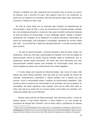 Comecei a trabalhar com eles, esperando que trouxessem para os jovens um acervo
de histórias, mas o caminho foi outro. Meu objetivo inicial foi o de contaminar os
jovens com as historias e as memórias. Mas eles não querem saber disso, eles querem
é construir a história do outro, hoje.


    No final de março deste ano foi aprovado pelo Conselho do Departamento de
Comunicações e Artes da ECA, o curso de Licenciatura em Educomunicação, proposto
por cinco professores doutores e revisto por mais quatro também professores doutores
da área de Ciência da Comunicação. A nova habilitação estará “voltada a preparar
profissionais em condições de se dedicarem às práticas educativas relacionadas ao
ensino da comunicação, suas linguagens e tecnologias, atendendo às normas criadas
pela LDB – Lei de Diretrizes e Bases da Educação Nacional”. Cremilda comenta sobre
essa iniciativa.


     No caso da educomunicação, a primeira proposta é essa de tentar chegar nos
professores. Ainda que não haja a oportunidade de trabalhar com uma formulação do
educomunicador dentro da escola, pode-se trabalhar desde já diretamente com os
professores, através dessa licenciatura. Por outro lado acho importante que esse
educomunicador também busque uma formação em comunicação social, para que
tenha condições de aplicar seus conhecimentos com melhor bagagem.


     É muito antiga está proposta da Educomunicação, mas nunca foi aceita. Não
saberia dar assim fatores explícitos. Acho que pode ser uma questão de reserva de
mercado, corporativismo, certamente é. Depois também vem a batalha que não
termina: nunca a comunicação atinge o estatuto de conhecimento respeitável. Todo
mundo se acha no direito de ser comunicador ou ser jornalista. Por isso as pessoas, as
autoridades, até então rejeitavam essa proposta. Acho que foi difícil para todas as
artes, mas hoje já se aceita arte no currículo escolar, como teatro, por exemplo. Com
a Educomunicação não vai ser diferente.


     Sempre estive próxima da Educomunicação. Nós estivemos juntos, o Ismar de
Oliveira Soares, o José Coelho Sobrinho, o Sinval Medina e eu, num projeto de
consultoria da Revista Sem Fronteira5, isso lá atrás (1992) e partilhamos ali naquela

5
 “Surgiu em 1992, uma oportunidade que merece especial registro. A congregação dos combonianos no Brasil solicitou a
um grupo misto( pesquisadores da USP e mais dois profissionais fora da universidade) uma profunda avaliação da revista
Sem Fronteiras, por ocasião de seus vinte anos de atividade. Nesse projeto, atuei com Sinval Medina, e desenvolvemos a
pesquisa de estrutura editorial e texto da revista. José Coelho Sobrinho, do Departamento de Jornalismo e Editoração da

                                                                                                                    18
 