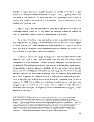 ocasião um projeto desafiador e ousado. Discutimos a questão de reportar a voz dos
outros e não ficar persuadindo da tribuna, do púlpito. Então, a gente partilhou das
discussões e das pesquisas. Foi assim que tive uma aproximação com o Ismar e
conheci seu empenho na área da Educomunicação. Estou acompanhando e sou
solidária com ele desde cedo.


     O lado pedagógico da professora Cremilda é latente. E, com propriedade de quem
realmente conhece a área, ela faz uma análise da educação no Brasil de ontem e de
hoje, as conquistas e os retrocessos no processo educacional do país.


      Fiz Letras e Jornalismo. E ao fazer Letras, fui para a questão da licenciatura e
tive a oportunidade de participar de uma formação didática do núcleo mais avançado
do Brasil, que era o da Universidade Federal do Rio Grande do Sul. No inicio dos anos
1960, educação era atividade de ponta nessa universidade. Observei, no entanto, que
poucos alunos se empenhavam na formação didática.


      A educação ocupou um espaço no imaginário e nas discussões teóricas muito
forte nos anos 1950 e 1960. Não era moda, acho que era uma questão muito
contundente, que era o acesso à cidadania de novas sociedades que iriam se formar
na década de 60 em diante. Por exemplo, toda a constituição dos países africanos pós-
independência, os desafios dos países asiáticos, da América Latina, o sul do planeta
estava todo em ascensão para uma vocalização histórica, para uma cidadania. E nesse
sentido a Educação era o eixo como é até hoje. Então, os cursos de didática lançavam
estas novas propostas, é o momento em que se constituem os colégios de aplicação,
como a extensão da escola de formação de educação, pedagogia, onde fiz alguns
estágios. Em 1963, fiz um estágio com portadores de deficiência. Ai eu via que meus
colegas, na grande maioria, só iam às aulas, mas não aplicavam nada, não faziam
realmente uma renovação, um projeto de pesquisa minimamente pedagógico, no seu
exercício de educador. (...)



ECA, se encarregou dos estudos gráficos (desenho e diagramação da revista). A pesquisa de audiência ficou sob a
coordenação de Mauro Wilton de Souza, também da ECA. Wilson Mário Antonelle, profissional de marketing,
desenvolveu estudos sobre a expansão da revista no mercado brasileiro. A equipe foi coordenada por Ismar de Oliveira
Soares (...). O que me coube, mergulhar na concepção editorial e formulações de texto, pôs à prova a teoria e a prática que
venho desenvolvendo, há 30 anos, quase sempre independente dos modismos do mercado e das escolas de jornalismo que
assumem certas cartilhas. Em síntese, tenho trabalhado, num perfil de vida inteira, no signo da relação que passa
obrigatoriamente por uma definição ética (humanização do discurso da atualidade), pela construção de técnicas
mediadoras (o diálogo possível), iluminadas pela pesquisa estética (dos códigos burocráticos aos códigos criativos,
reveladores)” - Trechos do Memorial A Caminho do Hemisfério Sol, de Cremilda Medina (1993).

                                                                                                                        19
 