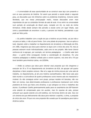  A universidade dá essa oportunidade de se construir esse laço com presente e
com os seus parceiros de história. Foi assim que percebi a escola desde o segundo
grau, as discussões que nós tínhamos sobre os problemas brasileiros, inclusive sobre
Nordeste,   que   era   nossa   preocupação   maior,   nossas   discussões   eram   mais
importantes do que os conteúdos formais da sala de aula. Ai eu entro na universidade
num período de construção do Brasil justo, rompido em 64, na noite da minha
formatura. Então desde sempre não percebo a escola como um lugar ilhado, vejo
como a possibilidade de encontrar o outro, o parceiro de história, percebendo o que
pode ser feito junto.


    Eu prefiro trabalhar com a noção de que a história vai pra frente, vai pra trás e
vai para os lados, e não só para frente. Com uma pitada de progresso. Isso se aplica a
tudo. Quando voltei a trabalhar no Departamento de Jornalismo e Editoração da ECA,
em 1986, imaginava que dava para retomar os laços com o início dos anos 70, mas as
pessoas estavam muito individualizadas, cada uma no seu projeto. Não havia chance
nenhuma de re-agrupar, por exemplo, em termos pedagógicos - o Coelho sabe bem
disso – a gente tinha conseguido montar a coordenação de disciplinas. Foi uma
iniciativa pedagógica e didática voltada para o ensino superior, nos anos 60 e 70 que
levei também para América Latina, via CIESPAL.


   — Então eu achava que dava para retomar essa proposta que nós chegamos a
executar de 70 a 75 no Departamento de Jornalismo da ECA, de agrupar até quatro
disciplinas e fazer projetos comuns. Mas só a saga da minha procura por uma sala de
trabalho, no Departamento, já dá uma história exemplificadora. Não havia sala para
todo mundo e a convivência de quatro professores numa mesma sala era impossível e
inviável. Eu não conseguia entrar num grupo, porque recebia mil boicotes, não vou
falar em nomes, mas determinados professores e professoras implicaram com minha
prateleira de livros que fazia uma divisória, e que abrigava os livros e trabalhos dos
alunos. O professor Coelho generosamente pediu para os carpinteiros da USP fazerem
uma estante de compensado para me auxiliar, mas fui expulsa da sala, porque
achavam que aquela estante era anti-estética, era horrorosa dentro da sala. Isso era
um sintoma de que efetivamente não dava para retomar o espírito, o clima, a proposta
do início dos anos 70 que era uma proposta tão ousada que foi paradigma para toda a
América Latina.




                                                                                      20
 