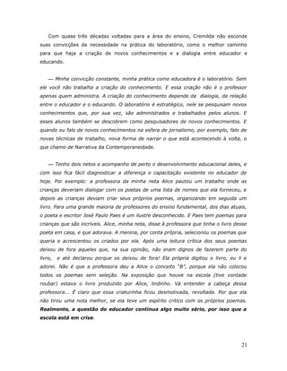 Com quase três décadas voltadas para a área do ensino, Cremilda não esconde
suas convicções da necessidade na prática do laboratório, como o melhor caminho
para que haja a criação de novos conhecimentos e a dialogia entre educador e
educando.


     Minha convicção constante, minha prática como educadora é o laboratório. Sem
ele você não trabalha a criação do conhecimento. E essa criação não é o professor
apenas quem administra. A criação do conhecimento depende da dialogia, da relação
entre o educador e o educando. O laboratório é estratégico, nele se pesquisam novos
conhecimentos que, por sua vez, são administrados e trabalhados pelos alunos. E
esses alunos também se descobrem como pesquisadores de novos conhecimentos. E
quando eu falo de novos conhecimentos na esfera de jornalismo, por exemplo, falo de
novas técnicas de trabalho, nova forma de narrar o que está acontecendo à volta, o
que chamo de Narrativa da Contemporaneidade.


     Tenho dois netos e acompanho de perto o desenvolvimento educacional deles, e
com isso fica fácil diagnosticar a diferença e capacitação existente no educador de
hoje. Por exemplo: a professora da minha neta Alice pautou um trabalho onde as
crianças deveriam dialogar com os poetas de uma lista de nomes que ela forneceu, e
depois as crianças deviam criar seus próprios poemas, organizando em seguida um
livro. Para uma grande maioria de professores do ensino fundamental, dos dias atuais,
o poeta e escritor José Paulo Paes é um ilustre desconhecido. E Paes tem poemas para
crianças que são incríveis. Alice, minha neta, disse à professora que tinha o livro desse
poeta em casa, e que adorava. A menina, por conta própria, selecionou os poemas que
queria e acrescentou os criados por ela. Após uma leitura crítica dos seus poemas
deixou de fora aqueles que, na sua opinião, não eram dignos de fazerem parte do
livro,   e até declarou porque os deixou de fora! Ela própria digitou o livro, eu li e
adorei. Não é que a professora deu a Alice o conceito “B”, porque ela não colocou
todos os poemas sem seleção. Na exposição que houve na escola (tive vontade
roubar) estava o livro produzido por Alice, lindinho. Vá entender a cabeça dessa
professora... É claro que essa criaturinha ficou desmotivada, revoltada. Por que ela
não tirou uma nota melhor, se ela teve um espírito critico com os próprios poemas.
Realmente, a questão do educador continua algo muito sério, por isso que a
escola está em crise.




                                                                                      21
 