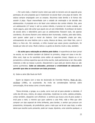  Por outro lado, o Gabriel (outro neto) que está no terceiro ano do segundo grau
participou de uma proposta que é tradicional na escola fazer uma peça de teatro. Ele
estava sempre empolgado com os ensaios. Reunimos toda família e lá fomos nós
assistir à peça. Fiquei maravilhada com o estado de motivação e de decisão dos
adolescentes. A proposta era a de fazer uma releitura dos contos infantis. Ora, para
um adolescente (17 anos) ir até os contos infantis, é preciso ter muita vontade, ser
muito seguro, para não achar que aquilo era um ato infantilóide. O professor de teatro
da escola abriu o laboratório para que os adolescentes fizessem tudo, ele apenas
coordenou. Os alunos fizeram uma releitura bem humorada, criativa, pelo lado lúdico,
sem querer saber qual a moral da historia. Com cenografia criada por eles,
entrosamento de uma história com a outra, Branca de Neve, com Peter Pan, com A
Bela e a Fera etc. Por exemplo, a trilha musical que esses jovens escolheram, foi
tocada por eles em cena. Muito criativa e a gente se divertiu muito e eles, também.


    Eu acho que a educação se efetiva pelo lúdico. A experiência de fazer jornal
na escola, eu me lembro também do Gabriel no primário, chega em casa e me diz:
Olha vovó, hoje eu fui escolhido como editor de esportes (risos). Depois eu vi no
jornalzinho a crônica esportiva que ele tinha escrito, todo palmeirense e tal. Eles estão
metendo a mão na massa e pronto. Descobrirem o que está por dentro disso aí, são
outros quinhentos. Cabe ao educador, provocar a criatividade do educando e
permitir que eles se envolvam em todo processo.


6) Sobre a série São Paulo de Perfil


   Quem se depara com a tese de doutorado de Cremilda Medina, Modo de Ser,
mo’Dizer   (1986),   se   surpreende.   Ao   invés   de   considerações   teóricas   sobre
comunicação, lê-se textos como o trecho abaixo:


   “Dona Arminda, a grega, ou a judia, corre num pé só para atender a clientela. À
volta dos 60 anos, inteira, de calças compridas, modernas no corte, cabelos pintados,
unhas também, despacha com eficiência: a senhora que busca uma lã para acabar o
tricô para o neto; o menino que quer caderno e cola Pritt; mãe e filha que vêm
comprar um tipo especial de linha brilhante, para bordar; o senhor que procura um
presentinho, brinquedo, de preferência, para o neto que vai lá em casa hoje; a velha
dama que escolhe outro presente, pode ser roupa, bijuteria, uma coisinha qualquer, a



                                                                                       22
 