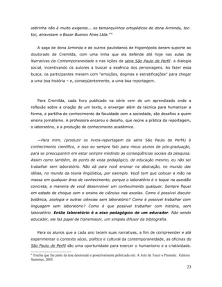sobrinha não é muito exigente... os tamanquinhos ortopédicos de dona Arminda, toc-
toc, atravesam o Bazar Buenos Aires Ltda.” 6


    A saga de dona Arminda e de outros paulistanos de Higienópolis deram suporte ao
doutorado de Cremilda, com uma linha que ela defende até hoje nas aulas de
Narrativas da Contemporaneidade e nas lições da série São Paulo de Perfil: a dialogia
social, incentivando os autores a buscar a essência dos personagens. Ao fazer essa
busca, os participantes mexem com “emoções, dogmas e estratificações” para chegar
a uma boa história – e, conseqüentemente, a uma boa reportagem.




    Para Cremilda, cada livro publicado na série vem de um aprendizado onde a
reflexão sobre a criação de um texto, o enxergar além da técnica para humanizar a
forma, a partilha do conhecimento da faculdade com a sociedade, são desafios a quem
ensina jornalismo. A professora encarou o desafio, que reúne a prática da reportagem,
o laboratório, e a produção de conhecimento acadêmico.


    —Para mim, (produzir os livros-reportagem da série São Paulo de Perfil) é
conhecimento científico, e isso eu sempre falo para meus alunos de pós-graduação,
para se preocuparem em estar sempre medindo as conseqüências sociais da pesquisa.
Assim como também, do ponto de vista pedagógico, de educação mesmo, eu não sei
trabalhar sem laboratório. Não dá para você ensinar na abstração, no mundo das
idéias, no mundo da teoria lingüística, por exemplo. Você tem que colocar a mão na
massa em qualquer área de conhecimento, porque o laboratório é o toque na questão
concreta, a maneira de você desenvolver um conhecimento qualquer. Sempre fiquei
em estado de choque com o ensino de ciências nas escolas. Como é possível discutir
botânica, zoologia e outras ciências sem laboratório? Como é possível trabalhar com
linguagem sem laboratório? Como é que possível trabalhar com história, sem
laboratório. Então laboratório é o eixo pedagógico de um educador. Não sendo
educador, ele faz papel de transmissor, um simples difusor da bibliografia.


    Para os alunos que a cada ano tecem suas narrativas, a fim de compreender e até
experimentar o contexto sócio, político e cultural da contemporaneidade, as oficinas do
São Paulo de Perfil são uma oportunidade para exercer o humanismo e a criatividade.

6
 Trecho que faz parte da tese doutorado e posteriormente publicado em: A Arte de Tecer o Presente. Editora
Summus, 2003.

                                                                                                        23
 