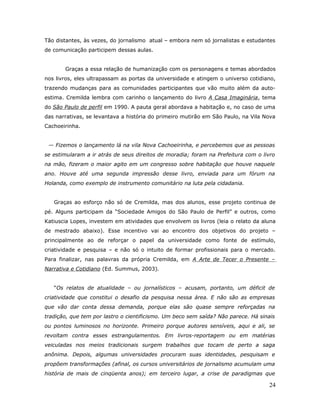 Tão distantes, às vezes, do jornalismo atual – embora nem só jornalistas e estudantes
de comunicação participem dessas aulas.


       Graças a essa relação de humanização com os personagens e temas abordados
nos livros, eles ultrapassam as portas da universidade e atingem o universo cotidiano,
trazendo mudanças para as comunidades participantes que vão muito além da auto-
estima. Cremilda lembra com carinho o lançamento do livro A Casa Imaginária, tema
do São Paulo de perfil em 1990. A pauta geral abordava a habitação e, no caso de uma
das narrativas, se levantava a história do primeiro mutirão em São Paulo, na Vila Nova
Cachoeirinha.


 — Fizemos o lançamento lá na vila Nova Cachoeirinha, e percebemos que as pessoas
se estimularam a ir atrás de seus direitos de moradia; foram na Prefeitura com o livro
na mão, fizeram o maior agito em um congresso sobre habitação que houve naquele
ano. Houve até uma segunda impressão desse livro, enviada para um fórum na
Holanda, como exemplo de instrumento comunitário na luta pela cidadania.


   Graças ao esforço não só de Cremilda, mas dos alunos, esse projeto continua de
pé. Alguns participam da “Sociedade Amigos do São Paulo de Perfil” e outros, como
Katiuscia Lopes, investem em atividades que envolvem os livros (leia o relato da aluna
de mestrado abaixo). Esse incentivo vai ao encontro dos objetivos do projeto –
principalmente ao de reforçar o papel da universidade como fonte de estímulo,
criatividade e pesquisa – e não só o intuito de formar profissionais para o mercado.
Para finalizar, nas palavras da própria Cremilda, em A Arte de Tecer o Presente –
Narrativa e Cotidiano (Ed. Summus, 2003).


   “Os relatos de atualidade – ou jornalísticos – acusam, portanto, um déficit de
criatividade que constitui o desafio da pesquisa nessa área. E não são as empresas
que vão dar conta dessa demanda, porque elas são quase sempre reforçadas na
tradição, que tem por lastro o cientificismo. Um beco sem saída? Não parece. Há sinais
ou pontos luminosos no horizonte. Primeiro porque autores sensíveis, aqui e ali, se
revoltam contra esses estrangulamentos. Em livros-reportagem ou em matérias
veiculadas nos meios tradicionais surgem trabalhos que tocam de perto a saga
anônima. Depois, algumas universidades procuram suas identidades, pesquisam e
propõem transformações (afinal, os cursos universitários de jornalismo acumulam uma
história de mais de cinqüenta anos); em terceiro lugar, a crise de paradigmas que

                                                                                   24
 