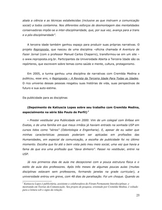abala a ciência e as técnicas estabelecidas (inclusive as que instruem a comunicação
social) a todos contamina. Nos diferentes esforços de desmontagem das mentalidades
conservadoras impõe-se a inter-disciplinaridade, que, por sua vez, avança para a trans
e a pós-disciplinaridade”.


    A terceira idade também ganhou espaço para produzir suas próprias narrativas. O
projeto Reproposta, que nasceu de uma disciplina –oficina chamada A Aventura de
Fazer Jornal (com o professor Manuel Carlos Chaparro), transformou-se em um site –
o www.reproposta.org.br. Participantes da Universidade Aberta a Terceira Idade são os
repórteres, que escrevem sobre temas como saúde e mente, cultura, protagonismo.


    Em 2005, a turma ganhou uma disciplina de narrativas com Cremilda Medina e
publicou, esse ano, o Reproposta – A Revista da Terceira Idade Para Todas as Idades.
O rico universo dessas pessoas resgatou suas histórias de vida, suas perspectivas de
futuro e sua auto-estima.


Da publicidade para as disciplinas


    (Depoimento de Katiuscia Lopes sobre seu trabalho com Cremilda Medina,
especialmente na série São Paulo de Perfil) 7


    - Prestei vestibular pra Publicidade em 2000. Vim de um colegial com ênfase em
Exatas, e de uma família em que meus irmãos já haviam entrado na sonhada USP em
cursos tidos como "sérios" (Odontologia e Engenharia). E, apesar de eu saber que
minhas     características     pessoais    poderiam      ser    aplicadas    em     profissões     das
Humanidades, em especial da comunicação, a escolha de publicidade foi no último
momento. Escolha que foi até o bem vista pelo meu meio social, uma vez que havia a
fama de que era uma profissão que "dava dinheiro”. Passei no vestibular, entrei na
USP.


    Já nos primeiros dias de aula me decepcionei com a pouca estrutura física e o
estilo de aula dos professores. Após três meses de algumas poucas aulas (muitas
disciplinas estavam sem professores, formando janelas na grade curricular), a
universidade entrou em greve, com 48 dias de paralisação. Foi um choque. Quando as

7
 Katiuscia Lopes é publicitária, assistente e colaboradora do Fórum Permanente Interdisciplinar, e
mestranda em Teorias da Comunicação. Seu projeto de pesquisa, orientado por Cremilda Medina, é voltado
para a leitura sob o signo da relação.

                                                                                                    25
 