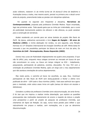 aulas voltaram, restaram 11 da minha turma de 18 alunos.O clima de desânimo e
frustrações tomou a todos, mas mesmo assim, persisti no primeiro ano e decidi correr
atrás do prejuízo, preenchendo todas as janelas com disciplinas optativas.


      Foi   quando   no   segundo   ano   freqüentei   a   disciplina,   Narrativas   da
Contemporaneidade, proposta pela professora Cremilda Medina. Fiquei encantada,
logo nas primeiras aulas. Toda aquela gana que eu tinha por criatividade, que o curso
de publicidade teoricamente poderia me oferecer e não oferecia, eu pude canalizar
para a construção de narrativas.


   Acabei recebendo um convite para ser aluna bolsista do projeto São Paulo de
Perfil. Na época, estávamos escrevendo o livro Sagas do Espigão - 90 anos de
Medicina (2002), e minha dedicação me rendeu, no ano seguinte, uma Menção
Honrosa no 11º Simpósio Internacional de Iniciação Científica da USP. Minha bolsa foi
renovada o que me possibilitou participar da feitura de mais um livro da série, Os
Caminhos do Café - Paranapiacaba, Museu Esquecido (2003).


   Conclui meu curso de Publicidade religiosamente nos quatro anos propostos. O que
não foi difícil, pois, enquanto meus colegas correram ao mercado em busca do que
não encontraram no curso, eu ficava em tempo integral na ECA - trabalhando,
pesquisando, participando de palestras, eventos, discussões. Fiz meu TCC com a
orientação da professora Cremilda Medina, após um briga com o meu departamento
que não aceitava orientações de outros departamentos.


   Mas neste ponto, o caminho já havia me escolhido, ou seja, fluiu. Continuei
participando do São Paulo de Perfil sem bolsa,ajudando a fechar o último livro
publicado da série – USP Leste e Seus Vizinhos (2005). Todo esse estímulo levo agora
para o mestrado, onde coloco esses livros em ação (saraus de leitura em escolas e
bibliotecas).


   Considero a prática da professora Cremilda como educomunicação, de certa forma.
E foi isso que me inspirou a realizar minha dissertação, que explora as questões
preocupantes das instituições basicamente de ensino a respeito da leitura e propõe
uma perspectiva a partir do projeto de pesquisa da professora Cremilda, que
chamamos de Signo da Relação. Ou seja, nunca havia parado para refletir o que
naturalmente me propus a realizar, sem nomeações, era o que se denomina
Educomunicação.

                                                                                      26
 