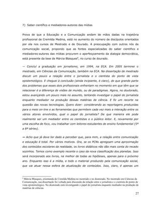 7) Saber científico e mediadores-autores das mídias


Prova de que a Educação e a Comunicação andam de mãos dadas na trajetória
profissional de Cremilda Medina, está no aumento do número de discípulos orientados
por ela nos cursos de Mestrado e de Dourado. A preocupação com outros nós da
comunicação social, propondo que as fontes especializadas do saber cientifico e
mediadores-autores das mídias procurem o aperfeiçoamento da dialogia democrática,
está presente da tese de Márcia Blasques8, no curso de dourado.


— Concluí a graduação em jornalismo, em 1994, na ECA. Em 2005 terminei o
mestrado, em Ciências da Comunicação, também na ECA. Na dissertação de mestrado
discuti um pouco a relação entre o jornalista e o cientista do ponto de vista
epistemológico. E cheguei à conclusão (ainda incipiente, é claro), de que grande parte
dos problemas que esses dois profissionais enfrentam no momento em que têm que se
relacionar é a diferença de visões de mundo, ou de paradigmas. Agora, no doutorado,
estou avançando um pouco mais no assunto, tentando investigar o papel do jornalista
enquanto mediador na produção dessas matérias de ciência. E fiz um recorte na
questão das novas tecnologias. Quero dizer: considerando as reportagens produzidas
para o meio on-line e as ferramentas que permitem cada vez mais a interação entre os
vários atores envolvidos, qual o papel do jornalista? De que maneira ele pode
realmente ser um mediador entre os cientistas e o público leitor. E, novamente por
uma escolha de foco, vou trabalhar com leitores-estudantes de ensino fundamental (5ª
a 8ª séries).


— Acho que já deve ter dado a perceber que, para mim, a relação entre comunicação
e educação é total. Por vários motivos. Ora, se os PCNs apregoam uma aproximação
dos conteúdos escolares da realidade, os livros didáticos não dão mais conta do recado
sozinhos. Temos como exemplo recente o caso da nova classificação dos planetas. Isso
será incorporado aos livros, na melhor de todas as hipóteses, apenas para o próximo
ano. Enquanto isso é a mídia, e todo o material produzido pela comunicação social,
que vai atuar nessa esfera de atualização de conteúdos. Isso, claro, é apenas um



8
 Márcia Blasques, orientanda de Crenilda Medina no mestrado e no doutorado. No mestrado em Ciências da
Comunicação, sua dissertação foi voltada para discussão da relação entre o jornalista e o cientista do ponto de
vista epistemológico. No doutorado está investigando o papel do jornalista enquanto mediador na produção de
matérias de ciências

                                                                                                            27
 