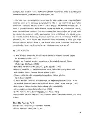 exemplo, mas existem vários. Professores utilizam material de jornal e revistas para
incentivar debates, para realização de trabalhos, etc.


— Por isso, nós, comunicadores, temos que ter essa noção, essa responsabilidade
social de saber que o conteúdo que produzimos não é – ao contrário do que muitos
acreditam – volúvel e de curta duração. Ele se propaga de maneira incontrolável... E
mais: o que escrevemos – especialmente no que se refere ao jornalismo de ciência,
que é minha área de estudos – é tomado como verdade incontestável por grande parte
do público. Se, passamos noções equivocadas, como as idéias de uma ciência única,
de verdade absoluta da ciência, de ciência capaz de salvar a humanidade de todos os
problemas, etc., essas noções são assumidas como verdadeiras, a priori, por parte
considerável dos leitores. Afinal, a relação que existe entre os leitores e um meio de
comunicação é uma relação de confiança – ou ninguém nos leria, certo?


8) Livros Publicados


- A Arte de Tecer o Presente, em co-autoria com Paulo Roberto Leandro, Edição
  dos Autores Esgotado. (1973)
- Notícia: um Produto à Venda – Jornalismo na Sociedade Industrial. Editora
  Alfa Omega, São Paulo. (1978)
- El Rol Social Del Periodista, CIESPAL, Quito, Equador (1980)
- Profissão Jornalista  Responsabilidade Social, versão em português do livro
 supra-citado. Editora Forense, Rio de Janeiro. (1982)
- Viagem à Literatura Portuguesa Contemporânea. Editora Nórdica,
  Rio de Janeiro (1983)
- A Posse da Terra – Escritor Brasileiro Hoje. Co-edição Imprensa Nacional  Casa
 da Moeda e Secretaria da Cultura do Estado de São Paulo, Lisboa, Portugal (1985)
- Entrevista, o Diálogo Possível. Editora Ática, São Paulo (1986)
- Atravessagem, ensaios. Editora Summus (1986)
- Sonha Mamana África. Editora Epopéia, São Paulo (1987)
- O Jornalismo na Nova República. Org. Cremilda Medina - Editora Summus, São Paulo
(1987)


Série São Paulo de Perfil
Coordenação e organização: Cremilda Medina
- Virado à Paulista – ECA/USP - (1987)

                                                                                    28
 