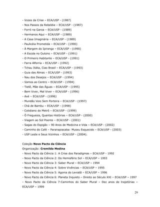 - Vozes da Crise – ECA/USP - (1987)
- Nos Passos da Rebeldia – ECA/USP - (1987)
- Forró na Garoa – ECA/USP - (1989)
- Hermanos Aqui – ECA/USP - (1989)
- A Casa Imaginária – ECA/USP - (1989)
- Paulicéia Prometida – ECA/USP - (1990)
- À Margem do Ipiranga – ECA/USP - (1990)
- A Escola no Outono – ECA/USP - (1991)
- O Primeiro Habitante – ECA/USP - (1991)
- Farra Alforria – ECA/USP - (1992)
- Tchau Itália, Ciao Brasil – ECA/USP - (1993)
- Guia das Almas – ECA/USP - (1993)
- Nau dos Desejos – ECA/USP - (1994)
- Vamos ao Centro – ECA/USP - (1994)
- Tietê, Mãe das Águas – ECA/USP - (1995)
- Bem Viver, Mal Viver – ECA/USP - (1996)
- Axé – ECA/USP - (1996)
- Mundão Veio Sem Porteira – ECA/USP - (1997)
- Chá de Bambu – ECA/USP - (1998)
- Cotidiano do Metrô – ECA/USP - (1999)
- Ó Freguesia, Quantas Histórias – ECA/USP - (2000)
- Viagem ao Sol Poente – ECA/USP - (2001)
- Sagas do Espigão – 90 Anos de Medicina e Vida – ECA/USP - (2002)
- Caminho do Café – Paranapiacaba: Museu Esquecido – ECA/USP - (2003)
- USP Leste e Seus Vizinhos – ECA/USP - (2004).


Coleção Novo Pacto da Ciência
Organização: Cremilda Medina
- Novo Pacto da Ciência 1: A Crise dos Paradigmas – ECA/USP - 1992
- Novo Pacto da Ciência 2: Do Hemisfério Sol – ECA/USP – 1993
- Novo Pacto da Ciência 3: Saber Plural – ECA/USP – 1994
- Novo Pacto da Ciência 4: Sobre Vivências – ECA/USP – 1995
- Novo Pacto da Ciência 5: Agonia do Leviatã – ECA/USP – 1996
- Novo Pacto da Ciência 6: Planeta Inquieto – Direito ao Século XXI – ECA/USP – 1997
- Novo Pacto da Ciência 7:Caminhos do Saber Plural – Dez anos de trajetórias –
ECA/USP – 1999

                                                                                  29
 