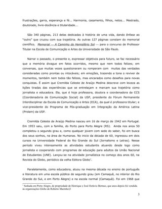 frustrações, garra, esperança e fé... Harmonia, casamento, filhos, netos... Mestrado,
doutorado, livre-docência e titularidade...


    São 340 páginas, 213 delas dedicadas à história de uma vida, dando ênfase ao
“outro” que cruzou com sua trajetória. As outras 127 páginas constam do memorial
científico. Memorial  A Caminho do Hemisfério Sol  para o concurso de Professor
Titular na Escola de Comunicação e Artes da Universidade de São Paulo.


    Narrar o passado, o presente e, expressar objetivos para futuro, se faz necessário
que a memória divague em fatos ocorridos, mesmo que nem todos felizes; em
conversas, que muitas vezes questionaram ou romperam com                        muitas das verdades
consideradas como prontas ou intocáveis; em emoções, trazendo a tona o reviver de
momentos, também nem todos tão felizes, mas encarados como desafios para novas
conquistas. É assim que Cremilda Celeste de Araújo Medina descreve com leveza as
lições tiradas das experiências que se entrelaçam e marcam sua trajetória como
jornalista e educadora. Ela, que é hoje professora, doutora e coordenadora da CCS
(Coordenadoria de Comunicação Social) da USP, presidente do Fórum Permanente
Interdisciplinar da Escola de Comunicação e Artes (ECA), da qual é professora titular; e
vice-presidente do Programa de Pós-graduação em Integração da América Latina
(Prolam) da USP.


    Cremilda Celeste de Araújo Medina nasceu em 16 de março de 1942 em Portugal.
Em 1953 saiu, com a família, do Porto para Porto Alegre (RS).                     Ainda nos anos 50
completou o segundo grau e, como qualquer jovem com sede do saber, foi em busca
dos seus sonhos, na área de Humanas. No inicio da década de 60, ingressou em dois
cursos na Universidade Federal do Rio Grande do Sul (Jornalismo e Letras). Nesse
período viveu intensamente as atividades estudantis atuando desde logo como
jornalista e cooperando com programas de educação para adultos da União Nacional
de Estudantes (UNE). Lançou-se na atividade jornalística no começo dos anos 60, na
Revista do Globo, periódico da velha Editora Globo1.


    Paralelamente, como educadora, atuou na mesma década no ensino de português
e literatura em uma escola pública de segundo grau (em Camaquã, no interior do Rio
Grande do Sul, e em Porto Alegre) e na escola normal (Camaquã). Foi em 1968 que

1
 Sediada em Porto Alegre, de propriedade de Henrique e José Octávio Bertaso, que anos depois foi vendida
às organizações Globo de Roberto Marinho)3

                                                                                                           3
 
