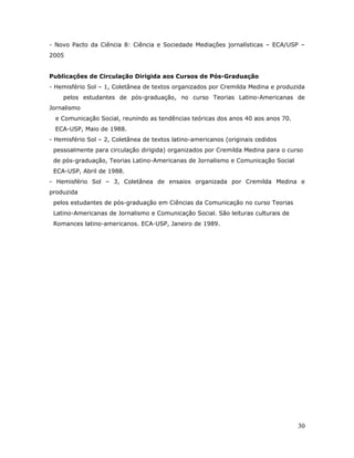 - Novo Pacto da Ciência 8: Ciência e Sociedade Mediações jornalísticas – ECA/USP –
2005


Publicações de Circulação Dirigida aos Cursos de Pós-Graduação
- Hemisfério Sol – 1, Coletânea de textos organizados por Cremilda Medina e produzida
    pelos estudantes de pós-graduação, no curso Teorias Latino-Americanas de
Jornalismo
  e Comunicação Social, reunindo as tendências teóricas dos anos 40 aos anos 70.
  ECA-USP, Maio de 1988.
- Hemisfério Sol – 2, Coletânea de textos latino-americanos (originais cedidos
 pessoalmente para circulação dirigida) organizados por Cremilda Medina para o curso
 de pós-graduação, Teorias Latino-Americanas de Jornalismo e Comunicação Social
 ECA-USP, Abril de 1988.
- Hemisfério Sol – 3, Coletânea de ensaios organizada por Cremilda Medina e
produzida
 pelos estudantes de pós-graduação em Ciências da Comunicação no curso Teorias
 Latino-Americanas de Jornalismo e Comunicação Social. São leituras culturais de
 Romances latino-americanos. ECA-USP, Janeiro de 1989.




                                                                                   30
 