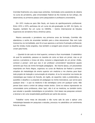 Cremilda finalmente uniu essas duas vertentes. Contratada como assistente de cátedra
no curso de jornalismo, pela Universidade Federal do Rio Grande do Sul (Ufrgs), ela
desenvolveu os primeiros passos como pesquisadora e professora universitária.


   Em 1971 mudou-se para São Paulo, em busca do aperfeiçoamento profissional.
Entre 1972 e 1975, participou de um curso de pós-graduação na USP. Em Quito, no
Equador, também fez um curso no CIESPAL – Centro Internacional de Estudos
Superiores de Jornalismo Para a América Latina.


   Mesmo exercendo o jornalismo nos primeiros anos de formada, Cremilda não
abandonou o sonho de enveredar também para a área educacional. Mas nem tudo
transcorreu na normalidade, pois foi aí que apareceu a primeira frustração profissional,
que lhe rendeu muita angústia, mas também a coragem para encarar os desafios que
viriam pela frente.


    Quando fui dar aula no nível superior, comecei a ficar incomodada. O catedrático
do qual fui assistente, passava os macetes de como se fazia um jornal, mas eu já
exercia o jornalismo e tirava de letra, inclusive a diagramação de um jornal. Então,
comecei a pensar: será que isso é ser professor universitário? Questionei aquela
semente que ficou da minha formação pedagógica. Na mesma época, um psicanalista
importante em Porto Alegre, organizou no curso de Medicina da Federal o primeiro
simpósio de metodologia de ensino superior em medicina e me chamou para fazer
todo projeto de tradução e comunicação do simpósio. Ai eu fui encontrar nos textos da
metodologia que traduzi do francês, do inglês, do espanhol, toda a problemática, as
questões e desafios e a proposta de pedagogia na minha licenciatura, que servia para
qualquer área – e que na medicina é tão estratégica como em qualquer outra. Não
pensei duas vezes e entrei de cabeça nestes textos. Como eu estava ingressando na
universidade como professora, disse ‘opa’, não é só na medicina, eu também tenho
que estudar a questão metodológica no jornalismo. Com bases nas pesquisas comecei
a lecionar e ter uma receptividade gratificante por parte dos alunos.


   Trabalhar numa mesa de discussão e não numa sala de aula e aplicar uma
metodologia baseada em pesquisas e estudos, provocou no catedrático um sentimento
forte de ciúmes.




                                                                                      4
 