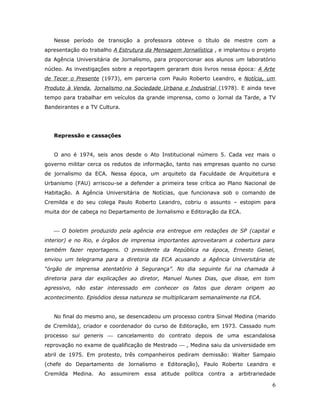 Nesse período de transição a professora obteve o título de mestre com a
apresentação do trabalho A Estrutura da Mensagem Jornalística , e implantou o projeto
da Agência Universitária de Jornalismo, para proporcionar aos alunos um laboratório
núcleo. As investigações sobre a reportagem geraram dois livros nessa época: A Arte
de Tecer o Presente (1973), em parceria com Paulo Roberto Leandro, e Notícia, um
Produto à Venda, Jornalismo na Sociedade Urbana e Industrial (1978). E ainda teve
tempo para trabalhar em veículos da grande imprensa, como o Jornal da Tarde, a TV
Bandeirantes e a TV Cultura.




   Repressão e cassações


   O ano é 1974, seis anos desde o Ato Institucional número 5. Cada vez mais o
governo militar cerca os redutos de informação, tanto nas empresas quanto no curso
de jornalismo da ECA. Nessa época, um arquiteto da Faculdade de Arquitetura e
Urbanismo (FAU) arriscou-se a defender a primeira tese crítica ao Plano Nacional de
Habitação. A Agência Universitária de Notícias, que funcionava sob o comando de
Cremilda e do seu colega Paulo Roberto Leandro, cobriu o assunto – estopim para
muita dor de cabeça no Departamento de Jornalismo e Editoração da ECA.


    O boletim produzido pela agência era entregue em redações de SP (capital e
interior) e no Rio, e órgãos de imprensa importantes aproveitaram a cobertura para
também fazer reportagens. O presidente da República na época, Ernesto Geisel,
enviou um telegrama para a diretoria da ECA acusando a Agência Universitária de
“órgão de imprensa atentatório à Segurança”. No dia seguinte fui na chamada à
diretoria para dar explicações ao diretor, Manuel Nunes Dias, que disse, em tom
agressivo, não estar interessado em conhecer os fatos que deram origem ao
acontecimento. Episódios dessa natureza se multiplicaram semanalmente na ECA.


   No final do mesmo ano, se desencadeou um processo contra Sinval Medina (marido
de Cremilda), criador e coordenador do curso de Editoração, em 1973. Cassado num
processo sui generis  cancelamento do contrato depois de uma escandalosa
reprovação no exame de qualificação de Mestrado  , Medina saiu da universidade em
abril de 1975. Em protesto, três companheiros pediram demissão: Walter Sampaio
(chefe do Departamento de Jornalismo e Editoração), Paulo Roberto Leandro e
Cremilda Medina. Ao assumirem essa atitude política contra a arbitrariedade

                                                                                   6
 