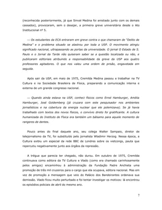(reconhecida posteriormente, já que Sinval Medina foi anistiado junto com os demais
cassados), provocaram, sem o desejar, a primeira greve universitária desde o Ato
Institucional nº 5.


    Os estudantes da ECA entraram em greve contra o que chamaram de “Delito de
Medina” e o problema situado se alastrou por toda a USP. O movimento atingiu
significado nacional, ultrapassando as portas da universidade. O jornal O Estado de S.
Paulo e o Jornal da Tarde não quiseram saber se a questão localizada ou não, e
publicaram editoriais atribuindo a responsabilidade da greve da USP aos quatro
professores agitadores. O que nos valeu uma ordem de prisão, engavetada em
seguida.


   Após sair da USP, em maio de 1975, Cremilda Medina passou a trabalhar na TV
Cultura e na Sociedade Brasileira de Física, preparando a comunicação interna e
externa de um grande congresso nacional.


    Quando ainda estava na USP, conheci físicos como Ernst Hamburger, Amélia
Hamburger, José Goldemberg (já cruzara com este pesquisador nos ambientes
jornalísticos e na cobertura da energia nuclear que ele polemizava). Se já havia
trabalhado com textos dos novos físicos, o convívio direto foi gratificante. A cultura
humanizada do Instituto de Física era também um bálsamo para aquele momento de
rangeres de dentes.


   Pouco antes do final daquele ano, seu colega Walter Sampaio, diretor de
telejornalismo da TV, foi substituído pelo jornalista Wladimir Herzog. Nessa época, a
Cultura exibiu um especial da rede BBC de Londres sobre os vietcongs, pauta que
repercutiu negativamente junto aos órgãos da repressão.


   A trégua que parecia ter chegado, não durou. Em outubro de 1975, Cremilda
continuava como editora da TV Cultura e Vlado (como era chamado carinhosamente
pelos amigos) encaminhou à administração da Fundação Padre Anchieta uma
promoção de três mil cruzeiros para o cargo que ela ocupava, editora nacional. Mas em
vez de promoção a mensagem que veio do Palácio dos Bandeirantes ordenava sua
demissão. Vlado ficou muito perturbado e foi tentar investigar os motivos: lá encontrou
os episódios policiais de abril do mesmo ano.



                                                                                     7
 
