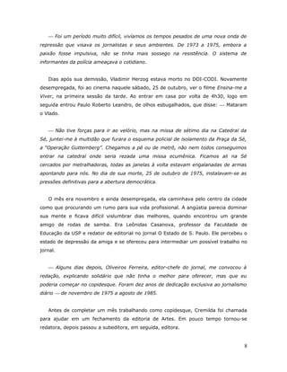  Foi um período muito difícil, vivíamos os tempos pesados de uma nova onda de
repressão que visava os jornalistas e seus ambientes. De 1973 a 1975, embora a
paixão fosse impulsiva, não se tinha mais sossego na resistência. O sistema de
informantes da polícia ameaçava o cotidiano.


   Dias após sua demissão, Vladimir Herzog estava morto no DOI-CODI. Novamente
desempregada, foi ao cinema naquele sábado, 25 de outubro, ver o filme Ensina-me a
Viver, na primeira sessão da tarde. Ao entrar em casa por volta de 4h30, logo em
seguida entrou Paulo Roberto Leandro, de olhos esbugalhados, que disse:  Mataram
o Vlado.


    Não tive forças para ir ao velório, mas na missa de sétimo dia na Catedral da
Sé, juntei-me à multidão que furara o esquema policial de isolamento da Praça da Sé,
a “Operação Guttemberg”. Chegamos a pé ou de metrô, não nem todos conseguimos
entrar na catedral onde seria rezada uma missa ecumênica. Ficamos ali na Sé
cercados por metralhadoras, todas as janelas à volta estavam engalanadas de armas
apontando para nós. No dia de sua morte, 25 de outubro de 1975, instalavam-se as
pressões definitivas para a abertura democrática.


   O mês era novembro e ainda desempregada, ela caminhava pelo centro da cidade
como que procurando um rumo para sua vida profissional. A angústia parecia dominar
sua mente e ficava difícil vislumbrar dias melhores, quando encontrou um grande
amigo de rodas de samba. Era Leônidas Casanova, professor da Faculdade de
Educação da USP e redator de editorial no jornal O Estado de S. Paulo. Ele percebeu o
estado de depressão da amiga e se ofereceu para intermediar um possível trabalho no
jornal.


    Alguns dias depois, Oliveiros Ferreira, editor-chefe do jornal, me convocou à
redação, explicando solidário que não tinha o melhor para oferecer, mas que eu
poderia começar no copidesque. Foram dez anos de dedicação exclusiva ao jornalismo
diário  de novembro de 1975 a agosto de 1985.


   Antes de completar um mês trabalhando como copidesque, Cremilda foi chamada
para ajudar em um fechamento da editoria de Artes. Em pouco tempo tornou-se
redatora, depois passou a subeditora, em seguida, editora.


                                                                                   8
 