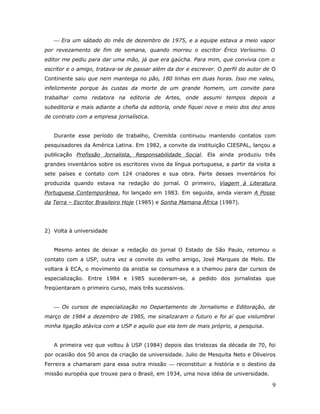  Era um sábado do mês de dezembro de 1975, e a equipe estava a meio vapor
por revezamento de fim de semana, quando morreu o escritor Érico Veríssimo. O
editor me pediu para dar uma mão, já que era gaúcha. Para mim, que convivia com o
escritor e o amigo, tratava-se de passar além da dor e escrever. O perfil do autor de O
Continente saiu que nem manteiga no pão, 180 linhas em duas horas. Isso me valeu,
infelizmente porque às custas da morte de um grande homem, um convite para
trabalhar como redatora na editoria de Artes, onde assumi tempos depois a
subeditoria e mais adiante a chefia da editoria, onde fiquei nove e meio dos dez anos
de contrato com a empresa jornalística.


   Durante esse período de trabalho, Cremilda continuou mantendo contatos com
pesquisadores da América Latina. Em 1982, a convite da instituição CIESPAL, lançou a
publicação Profissão Jornalista, Responsabilidade Social. Ela ainda produziu três
grandes inventários sobre os escritores vivos da língua portuguesa, a partir da visita a
sete países e contato com 124 criadores e sua obra. Parte desses inventários foi
produzida quando estava na redação do jornal. O primeiro, Viagem à Literatura
Portuguesa Contemporânea, foi lançado em 1983. Em seguida, ainda vieram A Posse
da Terra – Escritor Brasileiro Hoje (1985) e Sonha Mamana África (1987).




2) Volta à universidade


   Mesmo antes de deixar a redação do jornal O Estado de São Paulo, retomou o
contato com a USP, outra vez a convite do velho amigo, José Marques de Melo. Ele
voltara à ECA, o movimento da anistia se consumava e a chamou para dar cursos de
especialização. Entre 1984 e 1985 sucederam-se, a pedido dos jornalistas que
freqüentaram o primeiro curso, mais três sucessivos.


    Os cursos de especialização no Departamento de Jornalismo e Editoração, de
março de 1984 a dezembro de 1985, me sinalizaram o futuro e foi aí que vislumbrei
minha ligação atávica com a USP e aquilo que ela tem de mais próprio, a pesquisa.


   A primeira vez que voltou à USP (1984) depois das tristezas da década de 70, foi
por ocasião dos 50 anos da criação da universidade. Julio de Mesquita Neto e Oliveiros
Ferreira a chamaram para essa outra missão  reconstituir a história e o destino da
missão européia que trouxe para o Brasil, em 1934, uma nova idéia de universidade.

                                                                                      9
 