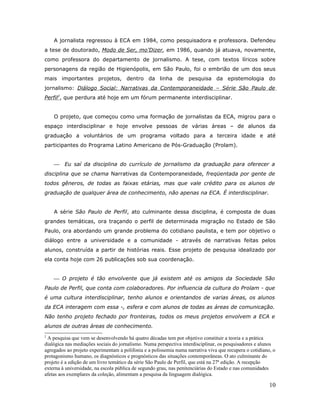 A jornalista regressou à ECA em 1984, como pesquisadora e professora. Defendeu
a tese de doutorado, Modo de Ser, mo’Dizer, em 1986, quando já atuava, novamente,
como professora do departamento de jornalismo. A tese, com textos líricos sobre
personagens da região de Higienópolis, em São Paulo, foi o embrião de um dos seus
mais importantes projetos, dentro da linha de pesquisa da epistemologia do
jornalismo: Diálogo Social: Narrativas da Contemporaneidade – Série São Paulo de
Perfil2, que perdura até hoje em um fórum permanente interdisciplinar.


    O projeto, que começou como uma formação de jornalistas da ECA, migrou para o
espaço interdisciplinar e hoje envolve pessoas de várias áreas – de alunos da
graduação a voluntários de um programa voltado para a terceira idade e até
participantes do Programa Latino Americano de Pós-Graduação (Prolam).


        Eu saí da disciplina do currículo de jornalismo da graduação para oferecer a
disciplina que se chama Narrativas da Contemporaneidade, freqüentada por gente de
todos gêneros, de todas as faixas etárias, mas que vale crédito para os alunos de
graduação de qualquer área de conhecimento, não apenas na ECA. É interdisciplinar.


    A série São Paulo de Perfil, ato culminante dessa disciplina, é composta de duas
grandes temáticas, ora traçando o perfil de determinada migração no Estado de São
Paulo, ora abordando um grande problema do cotidiano paulista, e tem por objetivo o
diálogo entre a universidade e a comunidade - através de narrativas feitas pelos
alunos, construída a partir de histórias reais. Esse projeto de pesquisa idealizado por
ela conta hoje com 26 publicações sob sua coordenação.


     O projeto é tão envolvente que já existem até os amigos da Sociedade São
Paulo de Perfil, que conta com colaboradores. Por influencia da cultura do Prolam - que
é uma cultura interdisciplinar, tenho alunos e orientandos de varias áreas, os alunos
da ECA interagem com essa -, esfera e com alunos de todas as áreas de comunicação.
Não tenho projeto fechado por fronteiras, todos os meus projetos envolvem a ECA e
alunos de outras áreas de conhecimento.
2
 A pesquisa que vem se desenvolvendo há quatro décadas tem por objetivo constituir a teoria e a prática
dialógica nas mediações sociais do jornalismo. Numa perspectiva interdisciplinar, os pesquisadores e alunos
agregados ao projeto experimentam a polifonia e a polissemia numa narrativa viva que recupera o cotidiano, o
protagonismo humano, os diagnósticos e prognósticos das situações contemporâneas. O ato culminante do
projeto é a edição de um livro temático da série São Paulo de Perfil, que está na 27ª edição. A recepção
externa à universidade, na escola pública de segundo grau, nas penitenciárias do Estado e nas comunidades
afetas aos exemplares da coleção, alimentam a pesquisa da linguagem dialógica.

                                                                                                         10
 