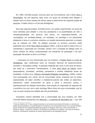 Em 1989, Cremilda prestou concurso para sua livre-docência, sob o título Povo e
Personagem. No ano seguinte, após reunir um grupo de cientistas para debater a
relação entre os vários campos da ciência, passa a desenvolver seu segundo projeto de
pesquisa: O Saber Plural e a Crise dos Paradigmas3.


    Para esse segundo projeto, Cremilda reuniu, em caráter experimental, um grupo de
nove cientistas para debater a crise dos paradigmas e as possibilidades da inter e
transdisciplinalidade.       Um      químico,       dois   físicos,    um     matemático-filósofo,         um
neurologista, um sociólogo-biólogo, um sociólogo, um psicólogo e um psicanalista
debateram o tema e o encontro constituiu um desafio plenamente assumido no projeto
que se implanta em 1992. Os debates ocorridos no primeiro seminário estão
publicados sob o título Novo Pacto da Ciência (1991). A série já está no oitavo livro e é
coordenada e organizada por Cremilda, sempre com a proposta de diálogo entre os
vários campos da ciência contextualizada nas disciplinas de graduação e de pós-
graduação oferecidas na ECA e no Prolam.


     Começava ali uma interlocução que iria constituir o Projeto Plural e a Crise de
Paradigmas, logo credenciado junto ao Conselho Nacional de Desenvolvimento
Cientifico e Tecnológico (CNPq). A pesquisa integrada deu inicio a uma série de títulos,
dos Anais do I Seminário Transdisciplinar. A série Novo Pacto da Ciência reúne
pesquisadores, jornalistas, cientistas, pensadores e artistas debatendo temas da
atualidade. O oitavo livro, Ciência e Sociedade Mediações Jornalísticas, (2005), mostra
uma preocupação com outros nós da comunicação social, propondo que as fontes
especializadas do saber cientifico e mediadores-autores das mídias se desarmem,
abandonem        velhos     preconceitos       de     parte    a   parte     e   procurem,       juntos,     o
aperfeiçoamento da dialogia democrática. Esse projeto foi organizado do segundo até
o penúltimo livro por mim e pelo sociólogo Milton Greco de outra universidade, que foi
meu co-autor durante seis edições das oito já publicadas.


    Incansável, mesmo atarefada com a continuidade dos seus projetos, em 1993
Cremilda Medina apresentou seu Memorial  A Caminho do Hemisfério Sol  com 340

3
  Com um histórico de 15 anos, o projeto encontra-se na terceira fase de desenvolvimento e se articula, no
âmbito da pós-graduação e na epistemologia do Jornalismo e da Comunicação Social, com o projeto Diálogo
Social. Narrativas da Contemporaneidade que pesquisa as dialogias. Neste caso, trata-se de articular os
diferentes saberes - científicos, artísticos e localizados na experiência do cotidiano - em torno de encontros
temáticos, contribuições ensaísticas de caráter especializado ou de reportagem autoral.

                                                                                                            11
 
