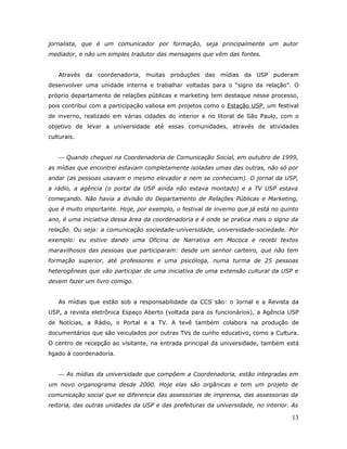 jornalista, que é um comunicador por formação, seja principalmente um autor
mediador, e não um simples tradutor das mensagens que vêm das fontes.


   Através da coordenadoria, muitas produções das mídias da USP puderam
desenvolver uma unidade interna e trabalhar voltadas para o “signo da relação”. O
próprio departamento de relações públicas e marketing tem destaque nesse processo,
pois contribui com a participação valiosa em projetos como o Estação USP, um festival
de inverno, realizado em várias cidades do interior e no litoral de São Paulo, com o
objetivo de levar a universidade até essas comunidades, através de atividades
culturais.


    Quando cheguei na Coordenadoria de Comunicação Social, em outubro de 1999,
as mídias que encontrei estavam completamente isoladas umas das outras, não só por
andar (as pessoas usavam o mesmo elevador e nem se conheciam). O jornal da USP,
a rádio, a agência (o portal da USP ainda não estava montado) e a TV USP estava
começando. Não havia a divisão do Departamento de Relações Públicas e Marketing,
que é muito importante. Hoje, por exemplo, o festival de inverno que já está no quinto
ano, é uma iniciativa dessa área da coordenadoria e é onde se pratica mais o signo da
relação. Ou seja: a comunicação sociedade-universidade, universidade-sociedade. Por
exemplo: eu estive dando uma Oficina de Narrativa em Mococa e recebi textos
maravilhosos das pessoas que participaram: desde um senhor carteiro, que não tem
formação superior, até professores e uma psicóloga, numa turma de 25 pessoas
heterogêneas que vão participar de uma iniciativa de uma extensão cultural da USP e
devem fazer um livro comigo.


   As mídias que estão sob a responsabilidade da CCS são: o Jornal e a Revista da
USP, a revista eletrônica Espaço Aberto (voltada para os funcionários), a Agência USP
de Notícias, a Rádio, o Portal e a TV. A tevê também colabora na produção de
documentários que são veiculados por outras TVs de cunho educativo, como a Cultura.
O centro de recepção ao visitante, na entrada principal da universidade, também está
ligado à coordenadoria.


    As mídias da universidade que compõem a Coordenadoria, estão integradas em
um novo organograma desde 2000. Hoje elas são orgânicas e tem um projeto de
comunicação social que se diferencia das assessorias de imprensa, das assessorias da
reitoria, das outras unidades da USP e das prefeituras da universidade, no interior. As

                                                                                    13
 