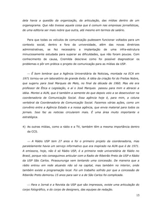 dela havia a questão da organização, da articulação, das mídias dentro de um
organograma. Que não tivesse aquela coisa que é comum nas empresas jornalísticas,
de uma editoria ser mais nobre que outra, até mesmo em termos de salário.


   Para que todas os veículos de comunicação pudessem funcionar voltados para um
contexto   social,   dentro     e   fora   da   universidade,   além    das   novas   diretrizes
administrativas,     se   fez   necessário      a   implantação    de    uma    infra-estrutura
minuciosamente estudada para superar as dificuldades, que não foram poucas. Com
conhecimento de causa, Cremilda descreve como foi possível diagnosticar os
problemas e pôr em prática o projeto de comunicação para as mídias da USP.


    É bom lembrar que a Agência Universitária de Noticias, montada na ECA em
1971 tornou-se um laboratório de grande êxito. A idéia da criação foi do Freitas Nobre,
que sugeriu para José Marques de Melo, no final da década de 1960. Mas ele era
professor de Ética e Legislação, e aí o José Marques            passou para mim e abracei a
idéia. Montei a AUN, que é também a semente do que depois veio a se desenvolver na
coordenadoria de Comunicação Social. Essa agência hoje é, para mim, a coluna
vertebral da Coordenadoria de Comunicação Social. Fazemos várias ações, como um
convênio entre a Agência Estado e a nossa agência, que envia material para todos os
jornais. Isso faz as noticias circularem mais. É uma área muito importante e
estratégica.


4) As outras mídias, como a rádio e a TV, também têm a mesma importância dentro
   da CCS.


    A Rádio USP tem 27 anos e foi o primeiro projeto da coordenadoria, mas
paralelamente havia um serviço informativo que era inspirado na AUN que é de 1971.
A emissora, hoje, não é só Rádio USP, é a primeira rede universitária de Rádio no
Brasil, porque nós conseguimos articular com a Radio de Ribeirão Preto da USP e Rádio
da USP São Carlos. Pirassununga vem tentando uma concessão. De maneira que a
rádio entrou em rede atuando não só na capital, mas também no interior, onde
também existe a programação local. Foi um trabalho sofrido por que a concessão de
Ribeirão Preto demorou 15 anos para sair e a de São Carlos foi complicada.


    Para o Jornal e a Revista da USP que são impressos, existe uma articulação do
corpo fotográfico, e do corpo de designers, das equipes de redação.

                                                                                             15
 
