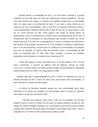  Quando assumi a coordenação da CCS, a TV USP estava iniciando e o grande
problema era que não havia um corpo de profissionais, apenas estagiários. Tive que
lutar pela abertura de cargos, e é sempre uma batalha campal para a universidade
abrir um cargo, para um profissional da área. É um canal a cabo, dentro de um
consórcio de nove universidades, onde a USP tem um assento importante porque a
nossa programação é bastante diferenciada. O fato de não ser um canal aberto, e não
ser um canal somente da USP, tendo apenas uma fração de tempo dentro da
programação, levou a coordenadoria a investir muito no desdobramento da TV USP. O
investimento está na produção de documentários que também circulam por outras
mídias externas. A TV USP tem a produção para o canal universitário que está dentro
dos horários como qualquer emissora de TV e tem também a produção a médio prazo,
que é a de documentários, inclusive para as instâncias da universidade que solicitam
esse tipo de produção. O próprio vídeo documentário sobre a Universidade de São
Paulo, foi produzido pela TV USP. Além disso, também é comum ver matérias
produzidas sendo exibidas em muitas outras emissoras de TV.


    Ainda não cheguei no setor mais febril que é o da informação on-line. É aí que
entra, novamente, a parceria da Agência USP de Notícias, através do portal
www.usp.br. O portal estava em estudo quando cheguei na coordenadoria, implantado
experimentalmente em 1999, e só inaugurado em 2000.


   Também está sob a responsabilidade da CCS o Centro de Visitantes que fica na
entrada principal da USP, e serve de apoio para quem passa pela universidade, ou
quer conhecê-la e precisa de informações.


    O Centro de Visitantes também passou por uma reformulação total. Hoje,
realmente é um Centro de recepção, de Comunicação Social a serviço do visitante,
pelo menos é o que nós procuramos fazer.


          Cremilda quer expandir ainda mais a USP nas comunidades. Um de seus
projetos futuros é levar as mídias da CCS para as escolas públicas, através de uma
espécie de “ônibus-redação” equipado com computadores, para que os alunos possam
navegar pelo conteúdo produzido pela universidade. Esse projeto pode incluir, ainda, a
produção de um “Jornal da USP” voltado para o público escolar.



                                                                                   16
 