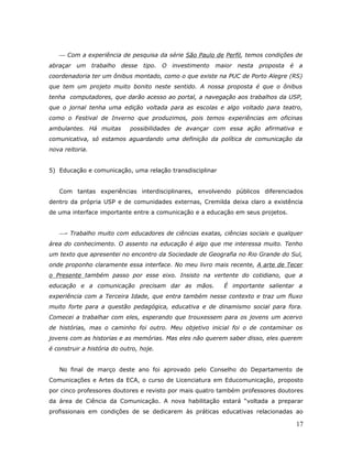  Com a experiência de pesquisa da série São Paulo de Perfil, temos condições de
abraçar um trabalho       desse   tipo. O investimento   maior nesta   proposta   é a
coordenadoria ter um ônibus montado, como o que existe na PUC de Porto Alegre (RS)
que tem um projeto muito bonito neste sentido. A nossa proposta é que o ônibus
tenha computadores, que darão acesso ao portal, a navegação aos trabalhos da USP,
que o jornal tenha uma edição voltada para as escolas e algo voltado para teatro,
como o Festival de Inverno que produzimos, pois temos experiências em oficinas
ambulantes. Há muitas        possibilidades de avançar com essa ação afirmativa e
comunicativa, só estamos aguardando uma definição da política de comunicação da
nova reitoria.


5) Educação e comunicação, uma relação transdisciplinar


   Com tantas experiências interdisciplinares, envolvendo públicos diferenciados
dentro da própria USP e de comunidades externas, Cremilda deixa claro a existência
de uma interface importante entre a comunicação e a educação em seus projetos.


   - Trabalho muito com educadores de ciências exatas, ciências sociais e qualquer
área do conhecimento. O assento na educação é algo que me interessa muito. Tenho
um texto que apresentei no encontro da Sociedade de Geografia no Rio Grande do Sul,
onde proponho claramente essa interface. No meu livro mais recente, A arte de Tecer
o Presente também passo por esse eixo. Insisto na vertente do cotidiano, que a
educação e a comunicação precisam dar as mãos.             É importante salientar a
experiência com a Terceira Idade, que entra também nesse contexto e traz um fluxo
muito forte para a questão pedagógica, educativa e de dinamismo social para fora.
Comecei a trabalhar com eles, esperando que trouxessem para os jovens um acervo
de histórias, mas o caminho foi outro. Meu objetivo inicial foi o de contaminar os
jovens com as historias e as memórias. Mas eles não querem saber disso, eles querem
é construir a história do outro, hoje.


   No final de março deste ano foi aprovado pelo Conselho do Departamento de
Comunicações e Artes da ECA, o curso de Licenciatura em Educomunicação, proposto
por cinco professores doutores e revisto por mais quatro também professores doutores
da área de Ciência da Comunicação. A nova habilitação estará “voltada a preparar
profissionais em condições de se dedicarem às práticas educativas relacionadas ao

                                                                                   17
 