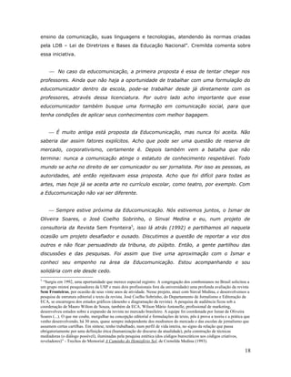 ensino da comunicação, suas linguagens e tecnologias, atendendo às normas criadas
pela LDB – Lei de Diretrizes e Bases da Educação Nacional”. Cremilda comenta sobre
essa iniciativa.


      No caso da educomunicação, a primeira proposta é essa de tentar chegar nos
professores. Ainda que não haja a oportunidade de trabalhar com uma formulação do
educomunicador dentro da escola, pode-se trabalhar desde já diretamente com os
professores, através dessa licenciatura. Por outro lado acho importante que esse
educomunicador também busque uma formação em comunicação social, para que
tenha condições de aplicar seus conhecimentos com melhor bagagem.


      É muito antiga está proposta da Educomunicação, mas nunca foi aceita. Não
saberia dar assim fatores explícitos. Acho que pode ser uma questão de reserva de
mercado, corporativismo, certamente é. Depois também vem a batalha que não
termina: nunca a comunicação atinge o estatuto de conhecimento respeitável. Todo
mundo se acha no direito de ser comunicador ou ser jornalista. Por isso as pessoas, as
autoridades, até então rejeitavam essa proposta. Acho que foi difícil para todas as
artes, mas hoje já se aceita arte no currículo escolar, como teatro, por exemplo. Com
a Educomunicação não vai ser diferente.


      Sempre estive próxima da Educomunicação. Nós estivemos juntos, o Ismar de
Oliveira Soares, o José Coelho Sobrinho, o Sinval Medina e eu, num projeto de
consultoria da Revista Sem Fronteira5, isso lá atrás (1992) e partilhamos ali naquela
ocasião um projeto desafiador e ousado. Discutimos a questão de reportar a voz dos
outros e não ficar persuadindo da tribuna, do púlpito. Então, a gente partilhou das
discussões e das pesquisas. Foi assim que tive uma aproximação com o Ismar e
conheci seu empenho na área da Educomunicação. Estou acompanhando e sou
solidária com ele desde cedo.
5
  “Surgiu em 1992, uma oportunidade que merece especial registro. A congregação dos combonianos no Brasil solicitou a
um grupo misto( pesquisadores da USP e mais dois profissionais fora da universidade) uma profunda avaliação da revista
Sem Fronteiras, por ocasião de seus vinte anos de atividade. Nesse projeto, atuei com Sinval Medina, e desenvolvemos a
pesquisa de estrutura editorial e texto da revista. José Coelho Sobrinho, do Departamento de Jornalismo e Editoração da
ECA, se encarregou dos estudos gráficos (desenho e diagramação da revista). A pesquisa de audiência ficou sob a
coordenação de Mauro Wilton de Souza, também da ECA. Wilson Mário Antonelle, profissional de marketing,
desenvolveu estudos sobre a expansão da revista no mercado brasileiro. A equipe foi coordenada por Ismar de Oliveira
Soares (...). O que me coube, mergulhar na concepção editorial e formulações de texto, pôs à prova a teoria e a prática que
venho desenvolvendo, há 30 anos, quase sempre independente dos modismos do mercado e das escolas de jornalismo que
assumem certas cartilhas. Em síntese, tenho trabalhado, num perfil de vida inteira, no signo da relação que passa
obrigatoriamente por uma definição ética (humanização do discurso da atualidade), pela construção de técnicas
mediadoras (o diálogo possível), iluminadas pela pesquisa estética (dos códigos burocráticos aos códigos criativos,
reveladores)” - Trechos do Memorial A Caminho do Hemisfério Sol, de Cremilda Medina (1993).

                                                                                                                        18
 