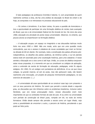 O lado pedagógico da professora Cremilda é latente. E, com propriedade de quem
realmente conhece a área, ela faz uma análise da educação no Brasil de ontem e de
hoje, as conquistas e os retrocessos no processo educacional do país.


    Fiz Letras e Jornalismo. E ao fazer Letras, fui para a questão da licenciatura e
tive a oportunidade de participar de uma formação didática do núcleo mais avançado
do Brasil, que era o da Universidade Federal do Rio Grande do Sul. No inicio dos anos
1960, educação era atividade de ponta nessa universidade. Observei, no entanto, que
poucos alunos se empenhavam na formação didática.


    A educação ocupou um espaço no imaginário e nas discussões teóricas muito
forte nos anos 1950 e 1960. Não era moda, acho que era uma questão muito
contundente, que era o acesso à cidadania de novas sociedades que iriam se formar
na década de 60 em diante. Por exemplo, toda a constituição dos países africanos pós-
independência, os desafios dos países asiáticos, da América Latina, o sul do planeta
estava todo em ascensão para uma vocalização histórica, para uma cidadania. E nesse
sentido a Educação era o eixo como é até hoje. Então, os cursos de didática lançavam
estas novas propostas, é o momento em que se constituem os colégios de aplicação,
como a extensão da escola de formação de educação, pedagogia, onde fiz alguns
estágios. Em 1963, fiz um estágio com portadores de deficiência. Ai eu via que meus
colegas, na grande maioria, só iam às aulas, mas não aplicavam nada, não faziam
realmente uma renovação, um projeto de pesquisa minimamente pedagógico, no seu
exercício de educador. (...)


    A universidade dá essa oportunidade de se construir esse laço com presente e
com os seus parceiros de história. Foi assim que percebi a escola desde o segundo
grau, as discussões que nós tínhamos sobre os problemas brasileiros, inclusive sobre
Nordeste,   que   era   nossa   preocupação   maior,   nossas   discussões   eram   mais
importantes do que os conteúdos formais da sala de aula. Ai eu entro na universidade
num período de construção do Brasil justo, rompido em 64, na noite da minha
formatura. Então desde sempre não percebo a escola como um lugar ilhado, vejo
como a possibilidade de encontrar o outro, o parceiro de história, percebendo o que
pode ser feito junto.




                                                                                      19
 