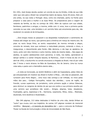 Em 1951, José Araújo decidiu aceitar um convite de seu tio Emídio, irmão da sua mãe
(ator que veio para o Brasil nas companhias teatro da época, havia 40 anos), feito um
ano antes, na sua visita a Portugal. Zeca, como era chamado, partiu na frente para
preparar a casa para a mulher e as duas filhas. Os preparativos para a viagem do
restante da família, se deu no começo de 1953. Além da ruptura com sua cidade,
familiares, padrinhos e amigos, a menina, então com 11 anos, teve a primeira perda
concreta na sua vida: uma bicicleta e um carrinho feito sob encomenda para ela, não
couberam no caixote só de brinquedos.


   ...Dois longos meses se passaram e as despedidas multiplicaram o sentimento de
tristeza até chegar ao navio, que partiria para a América em março do mesmo ano. Ao
pisar no navio Serpa Pinto, se sentiu responsável, de menina mimada e alegre,
convicta do reinado, teve que conhecer a maturidade precoce, contendo o choro, a
insegurança, o desconhecido pela frente...Não demorou e ela logo se apoderou do
navio, junto com dois meninos e outra menina, todos da mesma idade... Nos jogos de
adultos, os quatro adolescentes eram parceiros; à noite, nos bailes, aprenderam a
dançar samba e a cantar Chiquita bacana, lá Martinica... Eram 4 horas do dia 14 de
abril de 1953, o burburinho no convés anunciava a chegada ao Brasil, mas só por volta
das 7 horas o navio atracou na Baía da Guanabara, Rio de Janeiro. Uma luz nunca
vista selou o pacto com o Hemisfério dentro dela...


   ...A visita ao Corcovado, ao Jardim Botânico e além de Copacabana, pelas mãos do
pai entusiasmado em mostrar seu Brasil à mulher e filhas... oito dias se passaram, até
rumarem para Porto Alegre... Uma nova vida começa a ser trilhada, no início pelas
mãos dos pais... Colégio Farroupilha, reduto dos alemães... curso de inglês, de
francês, cursos superiores, de jornalismo, como primeira opção e Letras Clássicas,
para diminuir os rangeres de dentes do pai que era contra a sua primeira escolha por
uma carreira que acreditava não existir... Amigos, alegrias, lutas, dissabores,
frustrações, garra, esperança e fé... Harmonia, casamento, filhos, netos... Mestrado,
doutorado, livre-docência e titularidade...


   São 340 páginas, 213 delas dedicadas à história de uma vida, dando ênfase ao
“outro” que cruzou com sua trajetória. As outras 127 páginas constam do memorial
científico. Memorial  A Caminho do Hemisfério Sol  para o concurso de Professor
Titular na Escola de Comunicação e Artes da Universidade de São Paulo.



                                                                                    2
 