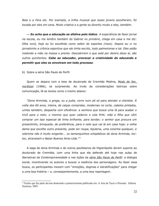 Bela e a Fera etc. Por exemplo, a trilha musical que esses jovens escolheram, foi
tocada por eles em cena. Muito criativa e a gente se divertiu muito e eles, também.


     Eu acho que a educação se efetiva pelo lúdico. A experiência de fazer jornal
na escola, eu me lembro também do Gabriel no primário, chega em casa e me diz:
Olha vovó, hoje eu fui escolhido como editor de esportes (risos). Depois eu vi no
jornalzinho a crônica esportiva que ele tinha escrito, todo palmeirense e tal. Eles estão
metendo a mão na massa e pronto. Descobrirem o que está por dentro disso aí, são
outros quinhentos. Cabe ao educador, provocar a criatividade do educando e
permitir que eles se envolvam em todo processo.


6) Sobre a série São Paulo de Perfil


    Quem se depara com a tese de doutorado de Cremilda Medina, Modo de Ser,
mo’Dizer     (1986),     se   surpreende.      Ao    invés    de    considerações       teóricas    sobre
comunicação, lê-se textos como o trecho abaixo:


    “Dona Arminda, a grega, ou a judia, corre num pé só para atender a clientela. À
volta dos 60 anos, inteira, de calças compridas, modernas no corte, cabelos pintados,
unhas também, despacha com eficiência: a senhora que busca uma lã para acabar o
tricô para o neto; o menino que quer caderno e cola Pritt; mãe e filha que vêm
comprar um tipo especial de linha brilhante, para bordar; o senhor que procura um
presentinho, brinquedo, de preferência, para o neto que vai lá em casa hoje; a velha
dama que escolhe outro presente, pode ser roupa, bijuteria, uma coisinha qualquer, a
sobrinha não é muito exigente... os tamanquinhos ortopédicos de dona Arminda, toc-
toc, atravesam o Bazar Buenos Aires Ltda.” 6


    A saga de dona Arminda e de outros paulistanos de Higienópolis deram suporte ao
doutorado de Cremilda, com uma linha que ela defende até hoje nas aulas de
Narrativas da Contemporaneidade e nas lições da série São Paulo de Perfil: a dialogia
social, incentivando os autores a buscar a essência dos personagens. Ao fazer essa
busca, os participantes mexem com “emoções, dogmas e estratificações” para chegar
a uma boa história – e, conseqüentemente, a uma boa reportagem.



6
 Trecho que faz parte da tese doutorado e posteriormente publicado em: A Arte de Tecer o Presente. Editora
Summus, 2003.

                                                                                                        22
 