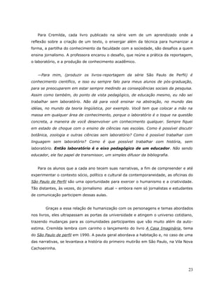 Para Cremilda, cada livro publicado na série vem de um aprendizado onde a
reflexão sobre a criação de um texto, o enxergar além da técnica para humanizar a
forma, a partilha do conhecimento da faculdade com a sociedade, são desafios a quem
ensina jornalismo. A professora encarou o desafio, que reúne a prática da reportagem,
o laboratório, e a produção de conhecimento acadêmico.


   —Para mim, (produzir os livros-reportagem da série São Paulo de Perfil) é
conhecimento científico, e isso eu sempre falo para meus alunos de pós-graduação,
para se preocuparem em estar sempre medindo as conseqüências sociais da pesquisa.
Assim como também, do ponto de vista pedagógico, de educação mesmo, eu não sei
trabalhar sem laboratório. Não dá para você ensinar na abstração, no mundo das
idéias, no mundo da teoria lingüística, por exemplo. Você tem que colocar a mão na
massa em qualquer área de conhecimento, porque o laboratório é o toque na questão
concreta, a maneira de você desenvolver um conhecimento qualquer. Sempre fiquei
em estado de choque com o ensino de ciências nas escolas. Como é possível discutir
botânica, zoologia e outras ciências sem laboratório? Como é possível trabalhar com
linguagem sem laboratório? Como é que possível trabalhar com história, sem
laboratório. Então laboratório é o eixo pedagógico de um educador. Não sendo
educador, ele faz papel de transmissor, um simples difusor da bibliografia.


   Para os alunos que a cada ano tecem suas narrativas, a fim de compreender e até
experimentar o contexto sócio, político e cultural da contemporaneidade, as oficinas do
São Paulo de Perfil são uma oportunidade para exercer o humanismo e a criatividade.
Tão distantes, às vezes, do jornalismo atual – embora nem só jornalistas e estudantes
de comunicação participem dessas aulas.


       Graças a essa relação de humanização com os personagens e temas abordados
nos livros, eles ultrapassam as portas da universidade e atingem o universo cotidiano,
trazendo mudanças para as comunidades participantes que vão muito além da auto-
estima. Cremilda lembra com carinho o lançamento do livro A Casa Imaginária, tema
do São Paulo de perfil em 1990. A pauta geral abordava a habitação e, no caso de uma
das narrativas, se levantava a história do primeiro mutirão em São Paulo, na Vila Nova
Cachoeirinha.




                                                                                    23
 