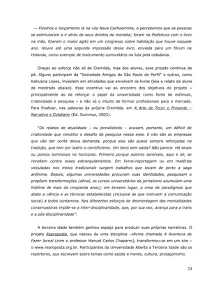 — Fizemos o lançamento lá na vila Nova Cachoeirinha, e percebemos que as pessoas
se estimularam a ir atrás de seus direitos de moradia; foram na Prefeitura com o livro
na mão, fizeram o maior agito em um congresso sobre habitação que houve naquele
ano. Houve até uma segunda impressão desse livro, enviada para um fórum na
Holanda, como exemplo de instrumento comunitário na luta pela cidadania.


   Graças ao esforço não só de Cremilda, mas dos alunos, esse projeto continua de
pé. Alguns participam da “Sociedade Amigos do São Paulo de Perfil” e outros, como
Katiuscia Lopes, investem em atividades que envolvem os livros (leia o relato da aluna
de mestrado abaixo). Esse incentivo vai ao encontro dos objetivos do projeto –
principalmente ao de reforçar o papel da universidade como fonte de estímulo,
criatividade e pesquisa – e não só o intuito de formar profissionais para o mercado.
Para finalizar, nas palavras da própria Cremilda, em A Arte de Tecer o Presente –
Narrativa e Cotidiano (Ed. Summus, 2003).


   “Os relatos de atualidade – ou jornalísticos – acusam, portanto, um déficit de
criatividade que constitui o desafio da pesquisa nessa área. E não são as empresas
que vão dar conta dessa demanda, porque elas são quase sempre reforçadas na
tradição, que tem por lastro o cientificismo. Um beco sem saída? Não parece. Há sinais
ou pontos luminosos no horizonte. Primeiro porque autores sensíveis, aqui e ali, se
revoltam contra esses estrangulamentos. Em livros-reportagem ou em matérias
veiculadas nos meios tradicionais surgem trabalhos que tocam de perto a saga
anônima. Depois, algumas universidades procuram suas identidades, pesquisam e
propõem transformações (afinal, os cursos universitários de jornalismo acumulam uma
história de mais de cinqüenta anos); em terceiro lugar, a crise de paradigmas que
abala a ciência e as técnicas estabelecidas (inclusive as que instruem a comunicação
social) a todos contamina. Nos diferentes esforços de desmontagem das mentalidades
conservadoras impõe-se a inter-disciplinaridade, que, por sua vez, avança para a trans
e a pós-disciplinaridade”.


   A terceira idade também ganhou espaço para produzir suas próprias narrativas. O
projeto Reproposta, que nasceu de uma disciplina –oficina chamada A Aventura de
Fazer Jornal (com o professor Manuel Carlos Chaparro), transformou-se em um site –
o www.reproposta.org.br. Participantes da Universidade Aberta a Terceira Idade são os
repórteres, que escrevem sobre temas como saúde e mente, cultura, protagonismo.



                                                                                   24
 
