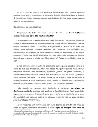 Em 2005, a turma ganhou uma disciplina de narrativas com Cremilda Medina e
publicou, esse ano, o Reproposta – A Revista da Terceira Idade Para Todas as Idades.
O rico universo dessas pessoas resgatou suas histórias de vida, suas perspectivas de
futuro e sua auto-estima.


Da publicidade para as disciplinas


    (Depoimento de Katiuscia Lopes sobre seu trabalho com Cremilda Medina,
especialmente na série São Paulo de Perfil) 7


    - Prestei vestibular pra Publicidade em 2000. Vim de um colegial com ênfase em
Exatas, e de uma família em que meus irmãos já haviam entrado na sonhada USP em
cursos tidos como "sérios" (Odontologia e Engenharia). E, apesar de eu saber que
minhas       características   pessoais    poderiam      ser    aplicadas    em     profissões     das
Humanidades, em especial da comunicação, a escolha de publicidade foi no último
momento. Escolha que foi até o bem vista pelo meu meio social, uma vez que havia a
fama de que era uma profissão que "dava dinheiro”. Passei no vestibular, entrei na
USP.


    Já nos primeiros dias de aula me decepcionei com a pouca estrutura física e o
estilo de aula dos professores. Após três meses de algumas poucas aulas (muitas
disciplinas estavam sem professores, formando janelas na grade curricular), a
universidade entrou em greve, com 48 dias de paralisação. Foi um choque. Quando as
aulas voltaram, restaram 11 da minha turma de 18 alunos.O clima de desânimo e
frustrações tomou a todos, mas mesmo assim, persisti no primeiro ano e decidi correr
atrás do prejuízo, preenchendo todas as janelas com disciplinas optativas.


       Foi    quando    no     segundo    ano     freqüentei    a   disciplina,    Narrativas      da
Contemporaneidade, proposta pela professora Cremilda Medina. Fiquei encantada,
logo nas primeiras aulas. Toda aquela gana que eu tinha por criatividade, que o curso
de publicidade teoricamente poderia me oferecer e não oferecia, eu pude canalizar
para a construção de narrativas.


    Acabei recebendo um convite para ser aluna bolsista do projeto São Paulo de
Perfil. Na época, estávamos escrevendo o livro Sagas do Espigão - 90 anos de
7
 Katiuscia Lopes é publicitária, assistente e colaboradora do Fórum Permanente Interdisciplinar, e
mestranda em Teorias da Comunicação. Seu projeto de pesquisa, orientado por Cremilda Medina, é voltado
para a leitura sob o signo da relação.

                                                                                                    25
 