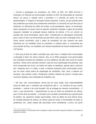 — Concluí a graduação em jornalismo, em 1994, na ECA. Em 2005 terminei o
mestrado, em Ciências da Comunicação, também na ECA. Na dissertação de mestrado
discuti um pouco a relação entre o jornalista e o cientista do ponto de vista
epistemológico. E cheguei à conclusão (ainda incipiente, é claro), de que grande parte
dos problemas que esses dois profissionais enfrentam no momento em que têm que se
relacionar é a diferença de visões de mundo, ou de paradigmas. Agora, no doutorado,
estou avançando um pouco mais no assunto, tentando investigar o papel do jornalista
enquanto mediador na produção dessas matérias de ciência. E fiz um recorte na
questão das novas tecnologias. Quero dizer: considerando as reportagens produzidas
para o meio on-line e as ferramentas que permitem cada vez mais a interação entre os
vários atores envolvidos, qual o papel do jornalista? De que maneira ele pode
realmente ser um mediador entre os cientistas e o público leitor. E, novamente por
uma escolha de foco, vou trabalhar com leitores-estudantes de ensino fundamental (5ª
a 8ª séries).


— Acho que já deve ter dado a perceber que, para mim, a relação entre comunicação
e educação é total. Por vários motivos. Ora, se os PCNs apregoam uma aproximação
dos conteúdos escolares da realidade, os livros didáticos não dão mais conta do recado
sozinhos. Temos como exemplo recente o caso da nova classificação dos planetas. Isso
será incorporado aos livros, na melhor de todas as hipóteses, apenas para o próximo
ano. Enquanto isso é a mídia, e todo o material produzido pela comunicação social,
que vai atuar nessa esfera de atualização de conteúdos. Isso, claro, é apenas um
exemplo, mas existem vários. Professores utilizam material de jornal e revistas para
incentivar debates, para realização de trabalhos, etc.


— Por isso, nós, comunicadores, temos que ter essa noção, essa responsabilidade
social de saber que o conteúdo que produzimos não é – ao contrário do que muitos
acreditam – volúvel e de curta duração. Ele se propaga de maneira incontrolável... E
mais: o que escrevemos – especialmente no que se refere ao jornalismo de ciência,
que é minha área de estudos – é tomado como verdade incontestável por grande parte
do público. Se, passamos noções equivocadas, como as idéias de uma ciência única,
de verdade absoluta da ciência, de ciência capaz de salvar a humanidade de todos os
problemas, etc., essas noções são assumidas como verdadeiras, a priori, por parte



vista epistemológico. No doutorado está investigando o papel do jornalista enquanto mediador na produção de
matérias de ciências

                                                                                                        27
 