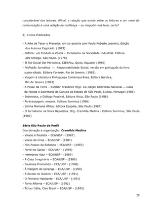 considerável dos leitores. Afinal, a relação que existe entre os leitores e um meio de
comunicação é uma relação de confiança – ou ninguém nos leria, certo?


8) Livros Publicados


- A Arte de Tecer o Presente, em co-autoria com Paulo Roberto Leandro, Edição
  dos Autores Esgotado. (1973)
- Notícia: um Produto à Venda – Jornalismo na Sociedade Industrial. Editora
  Alfa Omega, São Paulo. (1978)
- El Rol Social Del Periodista, CIESPAL, Quito, Equador (1980)
- Profissão Jornalista  Responsabilidade Social, versão em português do livro
 supra-citado. Editora Forense, Rio de Janeiro. (1982)
- Viagem à Literatura Portuguesa Contemporânea. Editora Nórdica,
  Rio de Janeiro (1983)
- A Posse da Terra – Escritor Brasileiro Hoje. Co-edição Imprensa Nacional  Casa
 da Moeda e Secretaria da Cultura do Estado de São Paulo, Lisboa, Portugal (1985)
- Entrevista, o Diálogo Possível. Editora Ática, São Paulo (1986)
- Atravessagem, ensaios. Editora Summus (1986)
- Sonha Mamana África. Editora Epopéia, São Paulo (1987)
- O Jornalismo na Nova República. Org. Cremilda Medina - Editora Summus, São Paulo
(1987)


Série São Paulo de Perfil
Coordenação e organização: Cremilda Medina
- Virado à Paulista – ECA/USP - (1987)
- Vozes da Crise – ECA/USP - (1987)
- Nos Passos da Rebeldia – ECA/USP - (1987)
- Forró na Garoa – ECA/USP - (1989)
- Hermanos Aqui – ECA/USP - (1989)
- A Casa Imaginária – ECA/USP - (1989)
- Paulicéia Prometida – ECA/USP - (1990)
- À Margem do Ipiranga – ECA/USP - (1990)
- A Escola no Outono – ECA/USP - (1991)
- O Primeiro Habitante – ECA/USP - (1991)
- Farra Alforria – ECA/USP - (1992)
- Tchau Itália, Ciao Brasil – ECA/USP - (1993)

                                                                                    28
 