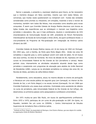 Narrar o passado, o presente e, expressar objetivos para futuro, se faz necessário
que a memória divague em fatos ocorridos, mesmo que nem todos felizes; em
conversas, que muitas vezes questionaram ou romperam com                        muitas das verdades
consideradas como prontas ou intocáveis; em emoções, trazendo a tona o reviver de
momentos, também nem todos tão felizes, mas encarados como desafios para novas
conquistas. É assim que Cremilda Celeste de Araújo Medina descreve com leveza as
lições tiradas das experiências que se entrelaçam e marcam sua trajetória como
jornalista e educadora. Ela, que é hoje professora, doutora e coordenadora da CCS
(Coordenadoria de Comunicação Social) da USP, presidente do Fórum Permanente
Interdisciplinar da Escola de Comunicação e Artes (ECA), da qual é professora titular; e
vice-presidente do Programa de Pós-graduação em Integração da América Latina
(Prolam) da USP.


    Cremilda Celeste de Araújo Medina nasceu em 16 de março de 1942 em Portugal.
Em 1953 saiu, com a família, do Porto para Porto Alegre (RS).                     Ainda nos anos 50
completou o segundo grau e, como qualquer jovem com sede do saber, foi em busca
dos seus sonhos, na área de Humanas. No inicio da década de 60, ingressou em dois
cursos na Universidade Federal do Rio Grande do Sul (Jornalismo e Letras). Nesse
período viveu intensamente as atividades estudantis atuando desde logo como
jornalista e cooperando com programas de educação para adultos da União Nacional
de Estudantes (UNE). Lançou-se na atividade jornalística no começo dos anos 60, na
Revista do Globo, periódico da velha Editora Globo1.


    Paralelamente, como educadora, atuou na mesma década no ensino de português
e literatura em uma escola pública de segundo grau (em Camaquã, no interior do Rio
Grande do Sul, e em Porto Alegre) e na escola normal (Camaquã). Foi em 1968 que
Cremilda finalmente uniu essas duas vertentes. Contratada como assistente de cátedra
no curso de jornalismo, pela Universidade Federal do Rio Grande do Sul (Ufrgs), ela
desenvolveu os primeiros passos como pesquisadora e professora universitária.


    Em 1971 mudou-se para São Paulo, em busca do aperfeiçoamento profissional.
Entre 1972 e 1975, participou de um curso de pós-graduação na USP. Em Quito, no
Equador, também fez um curso no CIESPAL – Centro Internacional de Estudos
Superiores de Jornalismo Para a América Latina.

1
 Sediada em Porto Alegre, de propriedade de Henrique e José Octávio Bertaso, que anos depois foi vendida
às organizações Globo de Roberto Marinho)3

                                                                                                           3
 