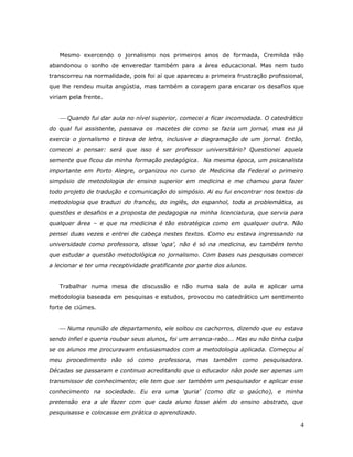 Mesmo exercendo o jornalismo nos primeiros anos de formada, Cremilda não
abandonou o sonho de enveredar também para a área educacional. Mas nem tudo
transcorreu na normalidade, pois foi aí que apareceu a primeira frustração profissional,
que lhe rendeu muita angústia, mas também a coragem para encarar os desafios que
viriam pela frente.


    Quando fui dar aula no nível superior, comecei a ficar incomodada. O catedrático
do qual fui assistente, passava os macetes de como se fazia um jornal, mas eu já
exercia o jornalismo e tirava de letra, inclusive a diagramação de um jornal. Então,
comecei a pensar: será que isso é ser professor universitário? Questionei aquela
semente que ficou da minha formação pedagógica. Na mesma época, um psicanalista
importante em Porto Alegre, organizou no curso de Medicina da Federal o primeiro
simpósio de metodologia de ensino superior em medicina e me chamou para fazer
todo projeto de tradução e comunicação do simpósio. Ai eu fui encontrar nos textos da
metodologia que traduzi do francês, do inglês, do espanhol, toda a problemática, as
questões e desafios e a proposta de pedagogia na minha licenciatura, que servia para
qualquer área – e que na medicina é tão estratégica como em qualquer outra. Não
pensei duas vezes e entrei de cabeça nestes textos. Como eu estava ingressando na
universidade como professora, disse ‘opa’, não é só na medicina, eu também tenho
que estudar a questão metodológica no jornalismo. Com bases nas pesquisas comecei
a lecionar e ter uma receptividade gratificante por parte dos alunos.


   Trabalhar numa mesa de discussão e não numa sala de aula e aplicar uma
metodologia baseada em pesquisas e estudos, provocou no catedrático um sentimento
forte de ciúmes.


    Numa reunião de departamento, ele soltou os cachorros, dizendo que eu estava
sendo infiel e queria roubar seus alunos, foi um arranca-rabo... Mas eu não tinha culpa
se os alunos me procuravam entusiasmados com a metodologia aplicada. Começou aí
meu procedimento não só como professora, mas também como pesquisadora.
Décadas se passaram e continuo acreditando que o educador não pode ser apenas um
transmissor de conhecimento; ele tem que ser também um pesquisador e aplicar esse
conhecimento na sociedade. Eu era uma ‘guria’ (como diz o gaúcho), e minha
pretensão era a de fazer com que cada aluno fosse além do ensino abstrato, que
pesquisasse e colocasse em prática o aprendizado.

                                                                                      4
 