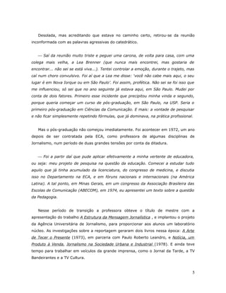 Desolada, mas acreditando que estava no caminho certo, retirou-se da reunião
inconformada com as palavras agressivas do catedrático.


    Saí da reunião muito triste e peguei uma carona, de volta para casa, com uma
colega mais velha, a Lea Brenner (que nunca mais encontrei, mas gostaria de
encontrar... não sei se está viva...). Tentei controlar a emoção, durante o trajeto, mas
caí num choro convulsivo. Foi aí que a Lea me disse: ‘você não cabe mais aqui, o seu
lugar é em Nova Iorque ou em São Paulo’. Foi assim, profética. Não sei se foi isso que
me influenciou, só sei que no ano seguinte já estava aqui, em São Paulo. Mudei por
conta de dois fatores. Primeiro esse incidente que precipitou minha vinda e segundo,
porque queria começar um curso de pós-graduação, em São Paulo, na USP. Seria o
primeiro pós-graduação em Ciências da Comunicação. E mais: a vontade de pesquisar
e não ficar simplesmente repetindo fórmulas, que já dominava, na prática profissional.


   Mas o pós-graduação não começou imediatamente. Foi acontecer em 1972, um ano
depois de ser contratada pela ECA, como professora de algumas disciplinas de
Jornalismo, num período de duas grandes tensões por conta da ditadura.


    Foi a partir daí que pude aplicar efetivamente a minha vertente de educadora,
ou seja: meu projeto de pesquisa na questão da educação. Comecei a estudar tudo
aquilo que já tinha acumulado da licenciatura, do congresso de medicina, e discutia
isso no Departamento na ECA, e em fóruns nacionais e internacionais (na América
Latina). A tal ponto, em Minas Gerais, em um congresso da Associação Brasileira das
Escolas de Comunicação (ABECOM), em 1974, eu apresentei um texto sobre a questão
da Pedagogia.


   Nesse período de transição a professora obteve o título de mestre com a
apresentação do trabalho A Estrutura da Mensagem Jornalística , e implantou o projeto
da Agência Universitária de Jornalismo, para proporcionar aos alunos um laboratório
núcleo. As investigações sobre a reportagem geraram dois livros nessa época: A Arte
de Tecer o Presente (1973), em parceria com Paulo Roberto Leandro, e Notícia, um
Produto à Venda, Jornalismo na Sociedade Urbana e Industrial (1978). E ainda teve
tempo para trabalhar em veículos da grande imprensa, como o Jornal da Tarde, a TV
Bandeirantes e a TV Cultura.



                                                                                       5
 