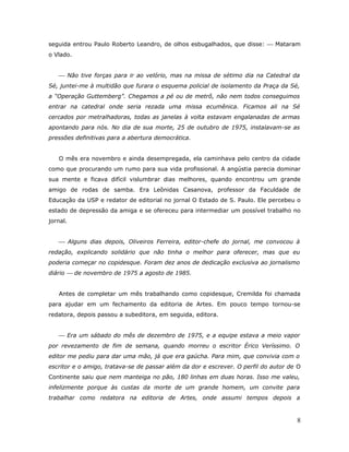 seguida entrou Paulo Roberto Leandro, de olhos esbugalhados, que disse:  Mataram
o Vlado.


    Não tive forças para ir ao velório, mas na missa de sétimo dia na Catedral da
Sé, juntei-me à multidão que furara o esquema policial de isolamento da Praça da Sé,
a “Operação Guttemberg”. Chegamos a pé ou de metrô, não nem todos conseguimos
entrar na catedral onde seria rezada uma missa ecumênica. Ficamos ali na Sé
cercados por metralhadoras, todas as janelas à volta estavam engalanadas de armas
apontando para nós. No dia de sua morte, 25 de outubro de 1975, instalavam-se as
pressões definitivas para a abertura democrática.


   O mês era novembro e ainda desempregada, ela caminhava pelo centro da cidade
como que procurando um rumo para sua vida profissional. A angústia parecia dominar
sua mente e ficava difícil vislumbrar dias melhores, quando encontrou um grande
amigo de rodas de samba. Era Leônidas Casanova, professor da Faculdade de
Educação da USP e redator de editorial no jornal O Estado de S. Paulo. Ele percebeu o
estado de depressão da amiga e se ofereceu para intermediar um possível trabalho no
jornal.


    Alguns dias depois, Oliveiros Ferreira, editor-chefe do jornal, me convocou à
redação, explicando solidário que não tinha o melhor para oferecer, mas que eu
poderia começar no copidesque. Foram dez anos de dedicação exclusiva ao jornalismo
diário  de novembro de 1975 a agosto de 1985.


   Antes de completar um mês trabalhando como copidesque, Cremilda foi chamada
para ajudar em um fechamento da editoria de Artes. Em pouco tempo tornou-se
redatora, depois passou a subeditora, em seguida, editora.


    Era um sábado do mês de dezembro de 1975, e a equipe estava a meio vapor
por revezamento de fim de semana, quando morreu o escritor Érico Veríssimo. O
editor me pediu para dar uma mão, já que era gaúcha. Para mim, que convivia com o
escritor e o amigo, tratava-se de passar além da dor e escrever. O perfil do autor de O
Continente saiu que nem manteiga no pão, 180 linhas em duas horas. Isso me valeu,
infelizmente porque às custas da morte de um grande homem, um convite para
trabalhar como redatora na editoria de Artes, onde assumi tempos depois a


                                                                                     8
 
