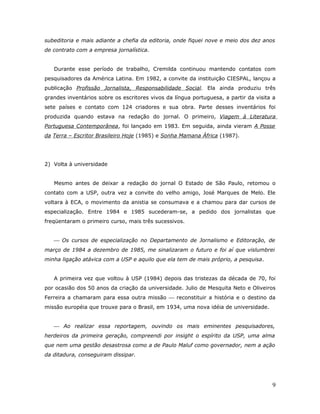 subeditoria e mais adiante a chefia da editoria, onde fiquei nove e meio dos dez anos
de contrato com a empresa jornalística.


   Durante esse período de trabalho, Cremilda continuou mantendo contatos com
pesquisadores da América Latina. Em 1982, a convite da instituição CIESPAL, lançou a
publicação Profissão Jornalista, Responsabilidade Social. Ela ainda produziu três
grandes inventários sobre os escritores vivos da língua portuguesa, a partir da visita a
sete países e contato com 124 criadores e sua obra. Parte desses inventários foi
produzida quando estava na redação do jornal. O primeiro, Viagem à Literatura
Portuguesa Contemporânea, foi lançado em 1983. Em seguida, ainda vieram A Posse
da Terra – Escritor Brasileiro Hoje (1985) e Sonha Mamana África (1987).




2) Volta à universidade


   Mesmo antes de deixar a redação do jornal O Estado de São Paulo, retomou o
contato com a USP, outra vez a convite do velho amigo, José Marques de Melo. Ele
voltara à ECA, o movimento da anistia se consumava e a chamou para dar cursos de
especialização. Entre 1984 e 1985 sucederam-se, a pedido dos jornalistas que
freqüentaram o primeiro curso, mais três sucessivos.


    Os cursos de especialização no Departamento de Jornalismo e Editoração, de
março de 1984 a dezembro de 1985, me sinalizaram o futuro e foi aí que vislumbrei
minha ligação atávica com a USP e aquilo que ela tem de mais próprio, a pesquisa.


   A primeira vez que voltou à USP (1984) depois das tristezas da década de 70, foi
por ocasião dos 50 anos da criação da universidade. Julio de Mesquita Neto e Oliveiros
Ferreira a chamaram para essa outra missão  reconstituir a história e o destino da
missão européia que trouxe para o Brasil, em 1934, uma nova idéia de universidade.


    Ao realizar essa reportagem, ouvindo os mais eminentes pesquisadores,
herdeiros da primeira geração, compreendi por insight o espírito da USP, uma alma
que nem uma gestão desastrosa como a de Paulo Maluf como governador, nem a ação
da ditadura, conseguiram dissipar.




                                                                                      9
 