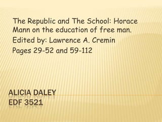 Alicia DaleyEDF 3521 The Republic and The School: Horace Mann on the education of free man. Edited by: Lawrence A. Cremin Pages 29-52 and 59-112 