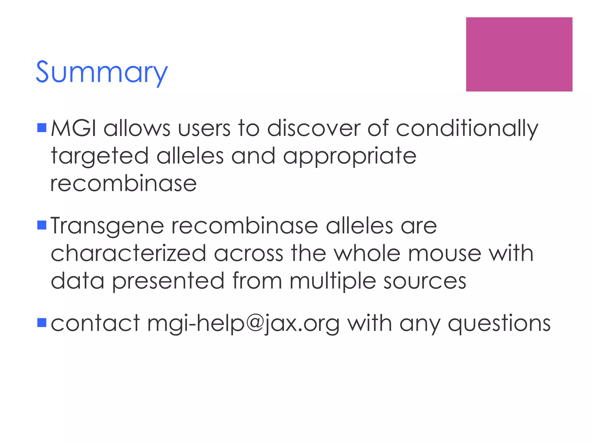 Summary
MGI allows users to discover of conditionally
targeted alleles and appropriate
recombinase
Transgene recombinase alleles are
characterized across the whole mouse with
data presented from multiple sources
contact mgi-help@jax.org with any questions
 