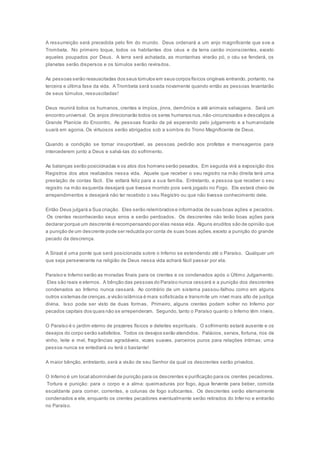 A ressurreição será precedida pelo fim do mundo. Deus ordenará a um anjo magnificente que soe a
Trombeta. No primeiro toque, todos os habitantes dos céus e da terra cairão inconscientes, exceto
aqueles poupados por Deus. A terra será achatada, as montanhas virarão pó, o céu se fenderá, os
planetas serão dispersos e os túmulos serão revirados.
As pessoas serão ressuscitadas dos seus túmulos em seus corpos físicos originais entrando, portanto, na
terceira e última fase da vida. A Trombeta será soada novamente quando então as pessoas levantarão
de seus túmulos, ressuscitadas!
Deus reunirá todos os humanos, crentes e ímpios, jinns, demônios e até animais selvagens. Será um
encontro universal. Os anjos direcionarão todos os seres humanos nus,não-circuncisados e descalços a
Grande Planície do Encontro. As pessoas ficarão de pé esperando pelo julgamento e a humanidade
suará em agonia. Os virtuosos serão abrigados sob a sombra do Trono Magnificente de Deus.
Quando a condição se tornar insuportável, as pessoas pedirão aos profetas e mensageiros para
intercederem junto a Deus e salvá-las do sofrimento.
As balanças serão posicionadas e os atos dos homens serão pesados. Em seguida virá a exposição dos
Registros dos atos realizados nessa vida. Aquele que receber o seu registro na mão direita terá uma
prestação de contas fácil. Ele voltará feliz para a sua família. Entretanto, a pessoa que receber o seu
registro na mão esquerda desejará que tivesse morrido pois será jogado no Fogo. Ele estará cheio de
arrependimentos e desejará não ter recebido o seu Registro ou que não tivesse conhecimento dele.
Então Deus julgará a Sua criação. Eles serão relembrados e informados de suas boas ações e pecados.
Os crentes reconhecerão seus erros e serão perdoados. Os descrentes não terão boas ações para
declarar porque um descrente é recompensando por elas nessa vida. Alguns eruditos são de opinião que
a punição de um descrente pode ser reduzida por conta de suas boas ações,exceto a punição do grande
pecado da descrença.
A Siraat é uma ponte que será posicionada sobre o Inferno se estendendo até o Paraíso. Qualquer um
que seja perseverante na religião de Deus nessa vida achará fácil passar por ela.
Paraíso e Inferno serão as moradas finais para os crentes e os condenados após o Último Julgamento.
Eles são reais e eternos. A bênção das pessoas do Paraíso nunca cessará e a punição dos descrentes
condenados ao Inferno nunca cessará. Ao contrário de um sistema passou-falhou como em alguns
outros sistemas de crenças,a visão islâmica é mais sofisticada e transmite um nível mais alto de justiça
divina. Isso pode ser visto de duas formas. Primeiro, alguns crentes podem sofrer no Inferno por
pecados capitais dos quais não se arrependeram. Segundo, tanto o Paraíso quanto o Inferno têm níveis.
O Paraíso é o jardim eterno de prazeres físicos e deleites espirituais. O sofrimento estará ausente e os
desejos do corpo serão satisfeitos. Todos os desejos serão atendidos. Palácios, servos, fortuna, rios de
vinho, leite e mel, fragrâncias agradáveis, vozes suaves, parceiros puros para relações íntimas; uma
pessoa nunca se entediará ou terá o bastante!
A maior bênção, entretanto, será a visão de seu Senhor da qual os descrentes serão privados.
O Inferno é um local abominável de punição para os descrentes e purificação para os crentes pecadores.
Tortura e punição: para o corpo e a alma: queimaduras por fogo, água fervente para beber, comida
escaldante para comer, correntes, e colunas de fogo sufocantes. Os descrentes serão eternamente
condenados a ele, enquanto os crentes pecadores eventualmente serão retirados do Inferno e entrarão
no Paraíso.
 