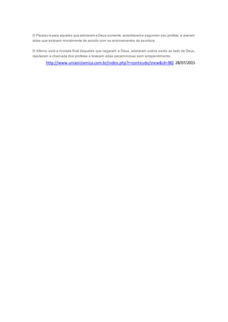 O Paraíso é para aqueles que adoraram a Deus somente,acreditaram e seguiram seu profeta, e viveram
vidas que estavam moralmente de acordo com os ensinamentos da escritura.
O Inferno será a morada final daqueles que negaram a Deus, adoraram outros seres ao lado de Deus,
rejeitaram a chamada dos profetas e levaram vidas pecaminosas sem arrependimento.
http://www.uniaoislamica.com.br/index.php?r=conteudo/view&id=382 28/07/2015
 