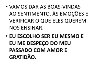 • VAMOS DAR AS BOAS-VINDAS 
AO SENTIMENTO, ÀS EMOÇÕES E 
VERIFICAR O QUE ELES QUEREM 
NOS ENSINAR. 
• EU ESCOLHO SER EU MESMO E 
EU ME DESPEÇO DO MEU 
PASSADO COM AMOR E 
GRATIDÃO. 
