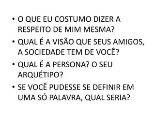 • O QUE EU COSTUMO DIZER A 
RESPEITO DE MIM MESMA? 
• QUAL É A VISÃO QUE SEUS AMIGOS, 
A SOCIEDADE TEM DE VOCÊ? 
• QUAL É A PERSONA? O SEU 
ARQUÉTIPO? 
• SE VOCÊ PUDESSE SE DEFINIR EM 
UMA SÓ PALAVRA, QUAL SERIA? 
 