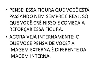 • PENSE: ESSA FIGURA QUE VOCÊ ESTÁ 
PASSANDO NEM SEMPRE É REAL. SÓ 
QUE VOCÊ CRÊ NISSO E COMEÇA A 
REFORÇAR ESSA FIGURA. 
• AGORA VEJA INTERNAMENTE: O 
QUE VOCÊ PENSA DE VOCÊ? A 
IMAGEM EXTERNA É DIFERENTE DA 
IMAGEM INTERNA. 
 