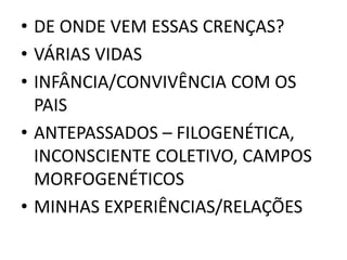 • DE ONDE VEM ESSAS CRENÇAS? 
• VÁRIAS VIDAS 
• INFÂNCIA/CONVIVÊNCIA COM OS 
PAIS 
• ANTEPASSADOS – FILOGENÉTICA, 
INCONSCIENTE COLETIVO, CAMPOS 
MORFOGENÉTICOS 
• MINHAS EXPERIÊNCIAS/RELAÇÕES 
 