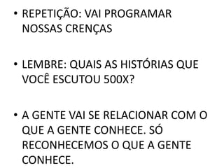 • REPETIÇÃO: VAI PROGRAMAR 
NOSSAS CRENÇAS 
• LEMBRE: QUAIS AS HISTÓRIAS QUE 
VOCÊ ESCUTOU 500X? 
• A GENTE VAI SE RELACIONAR COM O 
QUE A GENTE CONHECE. SÓ 
RECONHECEMOS O QUE A GENTE 
CONHECE. 
 