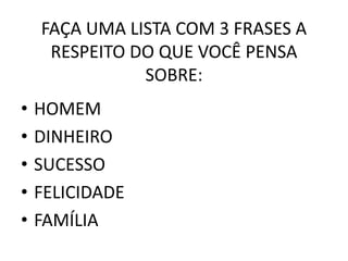 FAÇA UMA LISTA COM 3 FRASES A 
RESPEITO DO QUE VOCÊ PENSA 
SOBRE: 
• HOMEM 
• DINHEIRO 
• SUCESSO 
• FELICIDADE 
• FAMÍLIA 
 